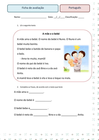 Nome: ______________________ Data: __/__/____ Classificação: _____ 
1. Lê o seguinte texto 
A mãe e o bebé 
A mãe ama o bebé. O nome do bebé é Nuno. O Nuno é um bebé muito bonito. 
O bebé bebe o batido de banana e papa o bolo. 
- Amo-te muito, mamã! 
O nome do pai do bebé é Ivo. 
O bebé é neto do avô Bino e a da avó Anita. 
A mamã leva o bebé à vila e leva o leque na mala. 
2. Completa as frases, de acordo com o texto que leste 
A mãe ama o ___________. 
O nome do bebé é ____________. 
O bebé bebe o_____________ . 
O bebé é neto do ___________ Bino e a da ____________ Anita. 
Ficha de avaliação 
Português  