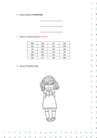 1. Copia a palavra menina 
____________________ 
____________________ 
____________________ 
2. Rodeia as silabas da palavra menina 
me 
na 
ni 
na 
na 
me 
na 
me 
ni 
na 
no 
na 
na 
no 
na 
ni 
me 
na 
no 
na 
na 
ni 
na 
me 
3. Pinta a menina 
 