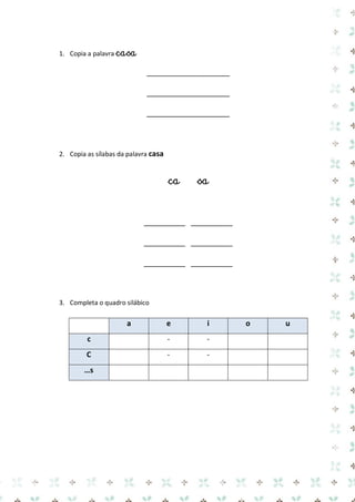 1. Copia a palavra casa 
____________________ 
____________________ 
____________________ 
2. Copia as sílabas da palavra casa 
ca sa 
__________ __________ 
__________ __________ 
__________ __________ 
3. Completa o quadro silábico 
a e i o u c 
- 
- 
C 
- 
- 
…s 
 