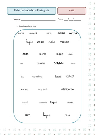 Nome: ___________________________ Data: ___/___/______ 
1. Rodeia a palavra casa 
cama mamã uva casa mapa 
leque casa pato maluco 
casa lesma leque cabelo 
lula camisa casa mamã 
bota camisa leque casa 
casa mamã inteligente 
mamã casamento leque casa 
uva leque casa 
Ficha de trabalho – Português 
casa  