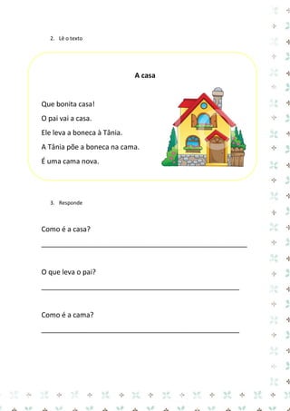 2. Lê o texto 
A casa 
Que bonita casa! 
O pai vai a casa. 
Ele leva a boneca à Tânia. 
A Tânia põe a boneca na cama. 
É uma cama nova. 
3. Responde 
Como é a casa? 
_____________________________________________________ 
O que leva o pai? 
___________________________________________________ 
Como é a cama? 
___________________________________________________ 
 