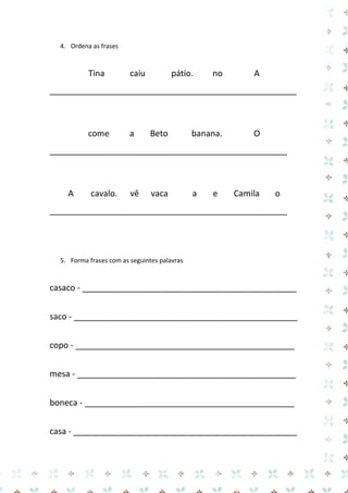 4. Ordena as frases 
Tina caiu pátio. no A 
_____________________________________________________ 
come a Beto banana. O 
___________________________________________________ 
A cavalo. vê vaca a e Camila o 
___________________________________________________ 
5. Forma frases com as seguintes palavras 
casaco - ______________________________________________ 
saco - ________________________________________________ 
copo - _______________________________________________ 
mesa - _______________________________________________ 
boneca - _____________________________________________ 
casa - ________________________________________________  