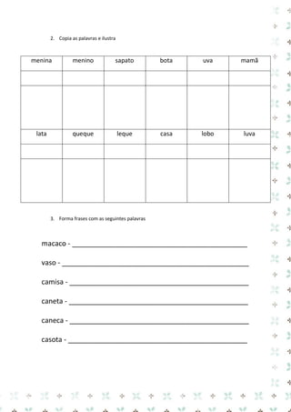 2. Copia as palavras e ilustra 
3. Forma frases com as seguintes palavras 
macaco - _____________________________________________ 
vaso - ________________________________________________ 
camisa - ______________________________________________ 
caneta - ______________________________________________ 
caneca - ______________________________________________ 
casota - ______________________________________________ 
menina 
menino 
sapato 
bota 
uva 
mamã 
lata 
queque 
leque 
casa 
lobo 
luva 
 