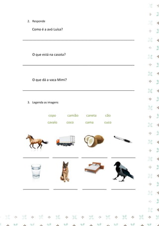 2. Responde 
Como é a avó Luísa? 
____________________________________________________________ 
O que está na casota? 
____________________________________________________________ 
O que dá a vaca Mimi? 
____________________________________________________________ 
3. Legenda as imagens 
copo camião caneta cão 
cavalo coco cama cuco 
______________ 
______________ 
______________ 
_____________ 
______________ 
_____________ 
_____________ 
_____________ 
 