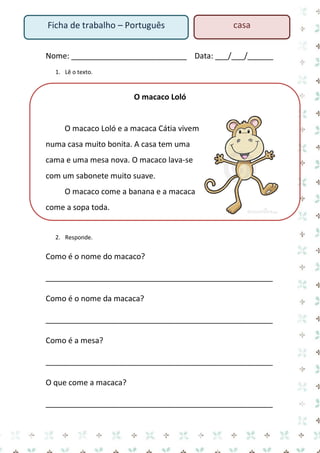 Nome: ___________________________ Data: ___/___/______ 
1. Lê o texto. 
O macaco Loló 
O macaco Loló e a macaca Cátia vivem numa casa muito bonita. A casa tem uma cama e uma mesa nova. O macaco lava-se com um sabonete muito suave. 
O macaco come a banana e a macaca come a sopa toda. 
2. Responde. 
Como é o nome do macaco? 
_____________________________________________________ 
Como é o nome da macaca? 
_____________________________________________________ 
Como é a mesa? 
_____________________________________________________ 
O que come a macaca? 
_____________________________________________________ 
Ficha de trabalho – Português 
casa  
