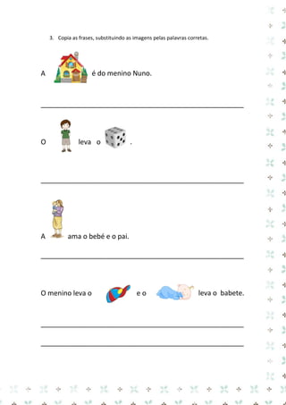3. Copia as frases, substituindo as imagens pelas palavras corretas. 
A é do menino Nuno. 
_____________________________________________________ 
O leva o . 
_____________________________________________________ 
A ama o bebé e o pai. 
_____________________________________________________ 
O menino leva o e o leva o babete. 
_____________________________________________________ 
_____________________________________________________ 
 