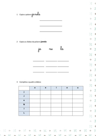 1 Copia a palavra janela 
____________________ 
____________________ 
____________________ 
2 Copia as sílabas da palavra janela 
ja ne la 
__________ __________ __________ 
__________ __________ __________ 
__________ __________ __________ 
3 Completa o quadro silábico 
a e i o u j 
J 
n 
N 
l 
L 
 