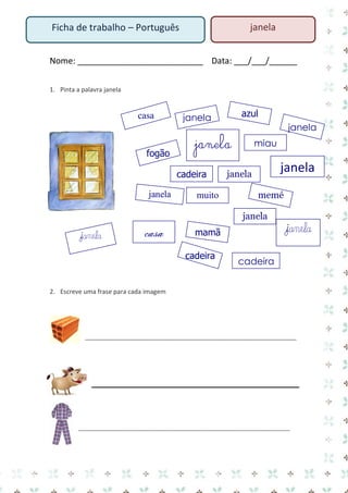 Nome: ___________________________ Data: ___/___/______ 
1. Pinta a palavra janela 
2. Escreve uma frase para cada imagem 
__________________________________________________________________ 
__________________________________________________________________ 
Ficha de trabalho – Português 
janela 
fogão 
cadeira 
azul 
janela 
janela 
mamã 
sapato 
janela 
casa 
muito 
memé 
janela 
janela 
cadeira 
miau 
janela 
janela 
janela 
casa 
janela 
cadeira  