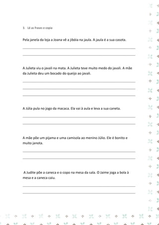 3. Lê as frases e copia 
Pela janela da loja a Joana vê a jibóia na jaula. A jaula é a sua casota. 
_____________________________________________________________________________ 
_____________________________________________________________________________ 
A Julieta viu o javali na mata. A Julieta teve muito medo do javali. A mãe da Julieta deu um bocado do queijo ao javali. 
_____________________________________________________________________________ 
_____________________________________________________________________________ 
_____________________________________________________________________________ 
A Júlia pula no jogo da macaca. Ela vai à aula e leva a sua caneta. 
_____________________________________________________________________________ 
_____________________________________________________________________________ 
A mãe põe um pijama e uma camisola ao menino Júlio. Ele é bonito e muito janota. 
_____________________________________________________________________________ 
_____________________________________________________________________________ 
A Judite põe a caneca e o copo na mesa da sala. O Jaime joga a bola à mesa e a caneca caiu. 
_____________________________________________________________________________ 
_____________________________________________________________________________ 
 
