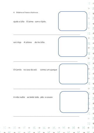 4. Ordena as frases e ilustra-as 
ajuda a Júlia O Jaime com o tijolo. 
_____________________________________________________________________________ 
vai à loja A Juliana do tio Júlio. 
__________________________________________________________________________ 
O Camilo na casa da avó. comeu um queque 
_____________________________________________________________________________ 
A mãe Judite ao bebé João. põe o casaco 
____________________________________________________________________________ 
 