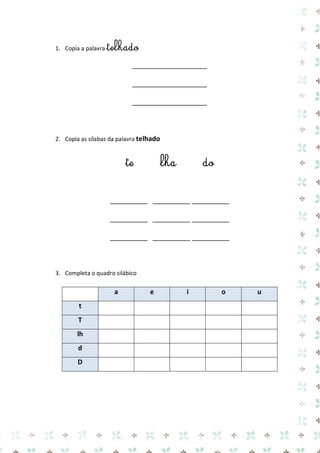 1. Copia a palavra telhado 
____________________ 
____________________ 
____________________ 
2. Copia as sílabas da palavra telhado 
te lha do 
__________ __________ __________ 
__________ __________ __________ 
__________ __________ __________ 
3. Completa o quadro silábico 
a e i o u t 
T 
lh 
d 
D 
 