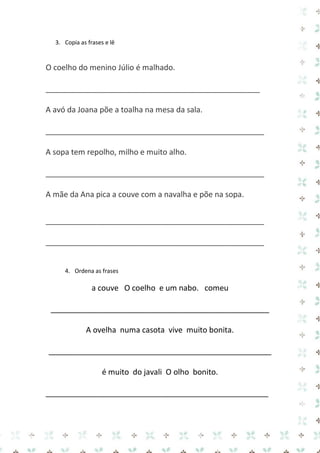 3. Copia as frases e lê 
O coelho do menino Júlio é malhado. 
__________________________________________________ 
A avó da Joana põe a toalha na mesa da sala. 
___________________________________________________ 
A sopa tem repolho, milho e muito alho. 
___________________________________________________ 
A mãe da Ana pica a couve com a navalha e põe na sopa. 
___________________________________________________ 
___________________________________________________ 
4. Ordena as frases 
a couve O coelho e um nabo. comeu 
___________________________________________________ 
A ovelha numa casota vive muito bonita. 
____________________________________________________ 
é muito do javali O olho bonito. 
____________________________________________________  