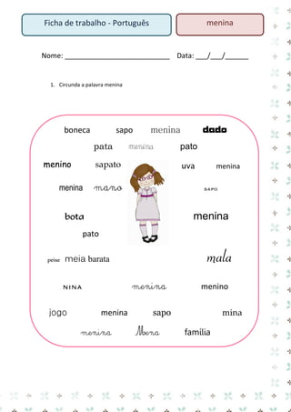 Nome: ___________________________ Data: ___/___/______ 
1. Circunda a palavra menina 
boneca sapo menina dado 
pata menina pato 
menino sapato uva menina 
menina mano sapo menina 
bota pato mala 
peixe meia barata 
nina menina menino 
jogo menina sapo mina 
menina Mena família 
Ficha de trabalho - Português 
menina  