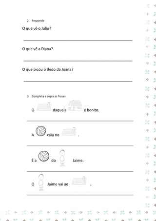 2. Responde 
O que vê o Júlio? 
____________________________________________________ 
O que vê a Diana? 
____________________________________________________ 
O que picou o dedo da Joana? 
____________________________________________________ 
3. Completa e copia as frases 
O daquela é bonito. 
__________________________________________________________ 
A caiu no . 
__________________________________________________________ 
É a do Jaime. 
__________________________________________________________ 
O Jaime vai ao . 
__________________________________________________________  