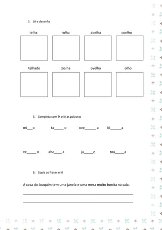 3. Lê e desenha 
telha rolha abelha coelho 
4. 
5. 
telhado toalha ovelha olho 
5. Completa com lh e lê as palavras 
mi___o ta_____ o ove______ a bi______a 
ve_____ o abe____ a ju_____o toa_____a 
6. Copia as frases e lê 
A casa do Joaquim tem uma janela e uma mesa muito bonita na sala. 
__________________________________________________________ 
__________________________________________________________  