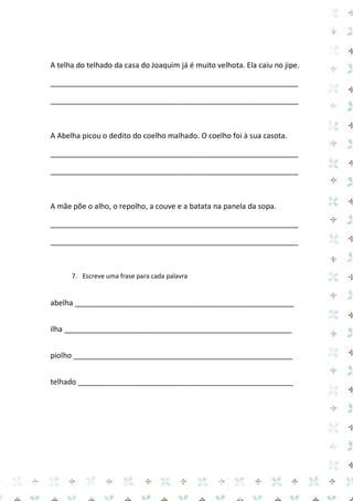 A telha do telhado da casa do Joaquim já é muito velhota. Ela caiu no jipe. 
____________________________________________________________ 
____________________________________________________________ 
A Abelha picou o dedito do coelho malhado. O coelho foi à sua casota. 
____________________________________________________________ 
____________________________________________________________ 
A mãe põe o alho, o repolho, a couve e a batata na panela da sopa. 
____________________________________________________________ 
____________________________________________________________ 
7. Escreve uma frase para cada palavra 
abelha _____________________________________________________ 
ilha _______________________________________________________ 
piolho _____________________________________________________ 
telhado ____________________________________________________ 
 