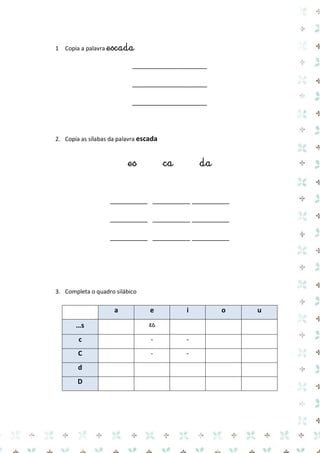 1 Copia a palavra escada 
____________________ 
____________________ 
____________________ 
2. Copia as sílabas da palavra escada 
es ca da 
__________ __________ __________ 
__________ __________ __________ 
__________ __________ __________ 
3. Completa o quadro silábico 
a e i o u …s 
es 
c 
- 
- 
C 
- 
- 
d 
D 
 