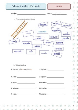 Nome: ___________________________ Data: ___/___/______ 
1. Pinta de azul a palavra escada 
2. Coloca no plural 
A menina - As meninas O menino - __________________ 
A casa - ____________________ O sapato - ___________________ 
A bota - ___________________ A escada - ___________________ 
A boneca- __________________ A espada - ___________________ 
A mota - ___________________ A banana - ___________________ 
Ficha de trabalho – Português 
escada 
esquilo 
cadeira 
espuma 
pescada 
escada 
escada 
escada 
escola 
pasta 
escova 
escada 
escada 
espada 
esquilo 
escada 
janela 
espada 
escada 
esta 
estilo  
