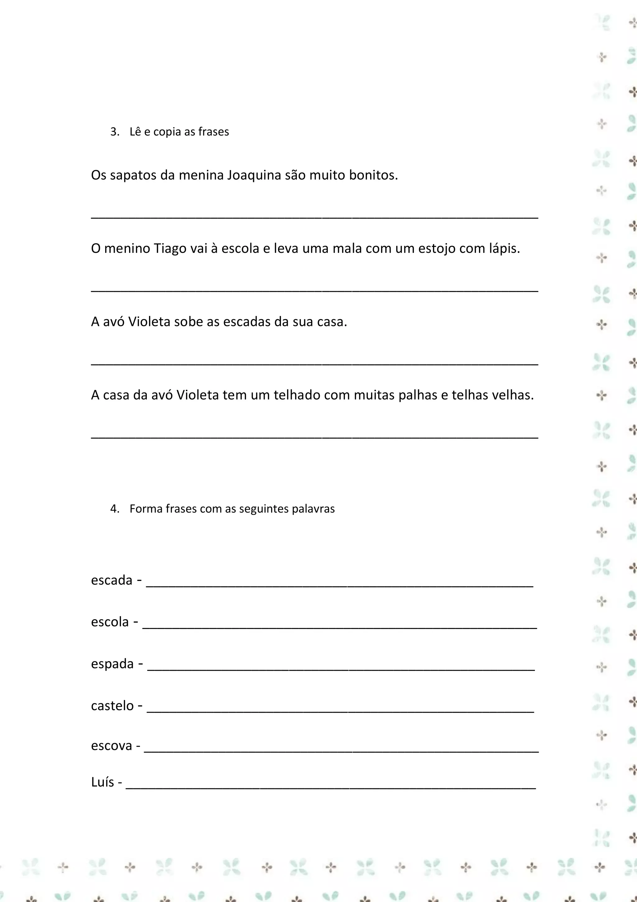 3. Lê e copia as frases

Os sapatos da menina Joaquina são muito bonitos.
____________________________________________________________
O menino Tiago vai à escola e leva uma mala com um estojo com lápis.
____________________________________________________________
A avó Violeta sobe as escadas da sua casa.
____________________________________________________________
A casa da avó Violeta tem um telhado com muitas palhas e telhas velhas.
____________________________________________________________

4. Forma frases com as seguintes palavras

escada - ____________________________________________________
escola - _____________________________________________________
espada - ____________________________________________________
castelo - ____________________________________________________
escova - _____________________________________________________
Luís - _______________________________________________________

 