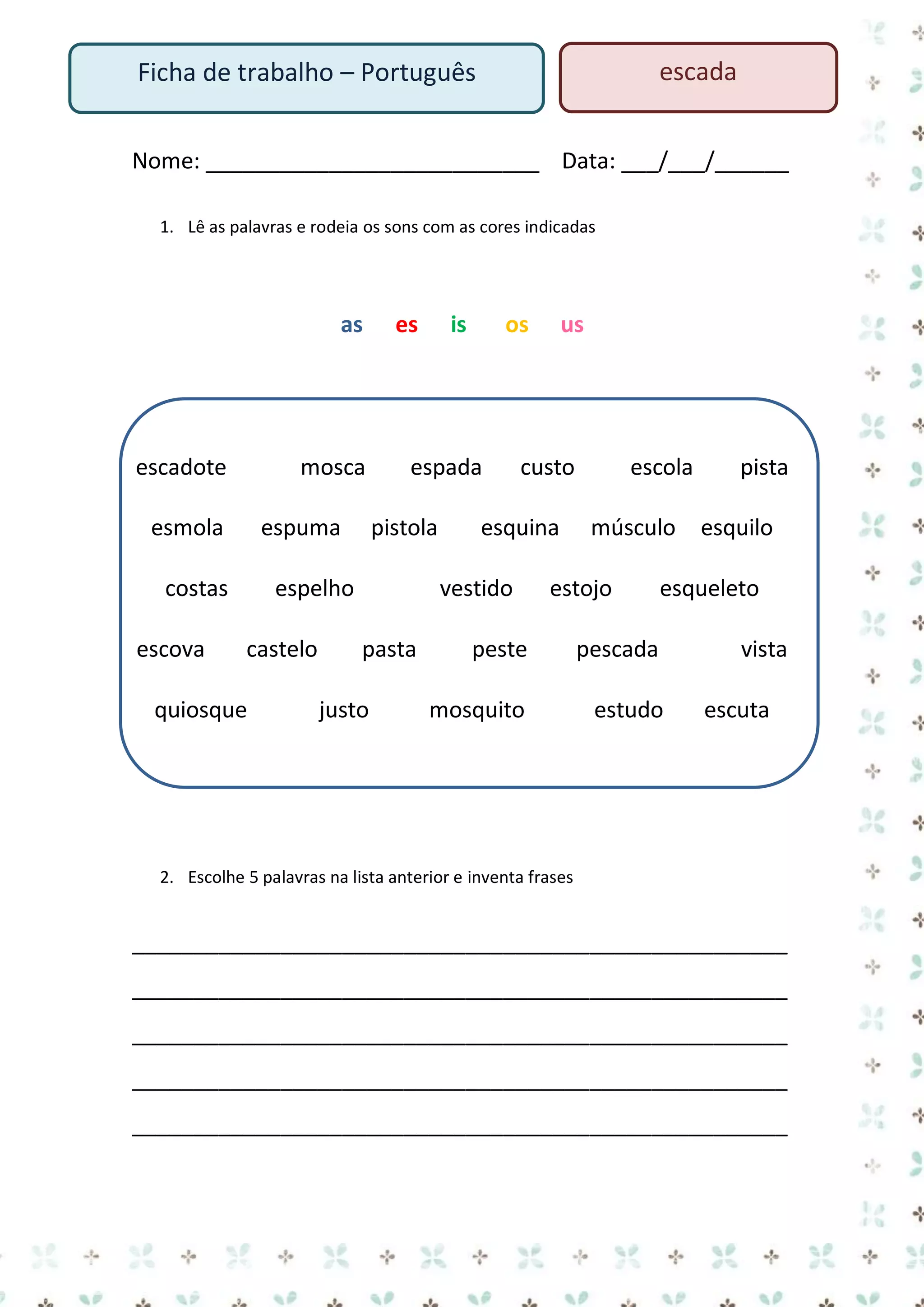escada

Ficha de trabalho – Português

Nome: ___________________________ Data: ___/___/______
1. Lê as palavras e rodeia os sons com as cores indicadas

as

escadote

mosca

esmola

espuma

costas
escova

es

quiosque

os

espada
pistola

espelho
castelo

is

custo

esquina
vestido

pasta
justo

us

escola
músculo

estojo

pista
esquilo

esqueleto

peste

pescada

mosquito

estudo

vista
escuta

2. Escolhe 5 palavras na lista anterior e inventa frases

_____________________________________________________
_____________________________________________________
_____________________________________________________
_____________________________________________________
_____________________________________________________

 