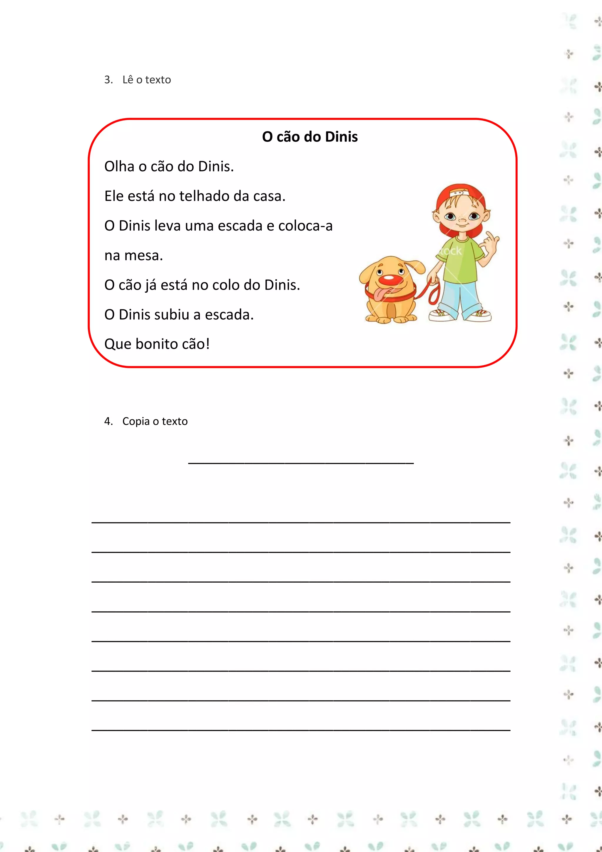 3. Lê o texto

O cão do Dinis
Olha o cão do Dinis.
Ele está no telhado da casa.
O Dinis leva uma escada e coloca-a
na mesa.
O cão já está no colo do Dinis.
O Dinis subiu a escada.
Que bonito cão!

4. Copia o texto

____________________________

____________________________________________________
____________________________________________________
____________________________________________________
____________________________________________________
____________________________________________________
____________________________________________________
____________________________________________________
____________________________________________________

 