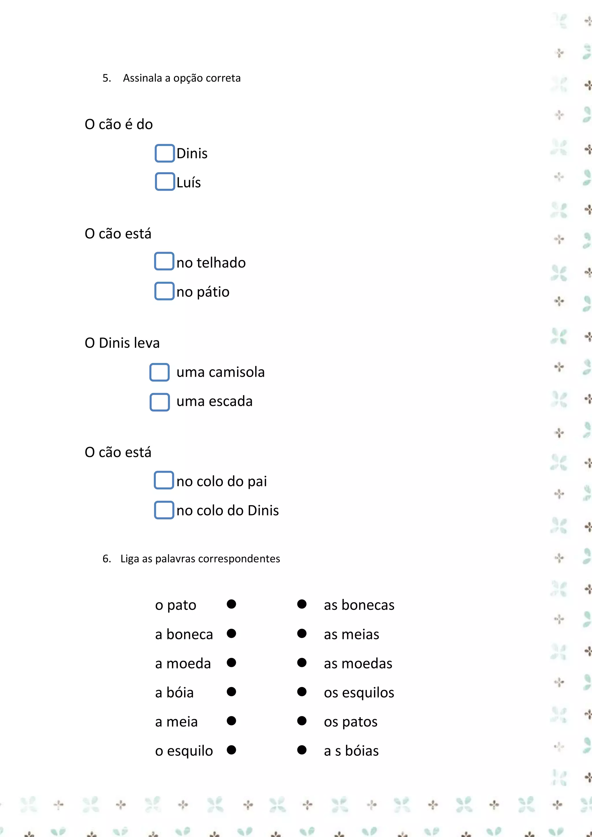5. Assinala a opção correta

O cão é do
Dinis
Luís
O cão está
no telhado
no pátio
O Dinis leva
uma camisola
uma escada
O cão está
no colo do pai
no colo do Dinis
6. Liga as palavras correspondentes

o pato




as bonecas

a boneca 


as meias

a moeda 


as moedas

a bóia




os esquilos

a meia




os patos

o esquilo 


a s bóias

 