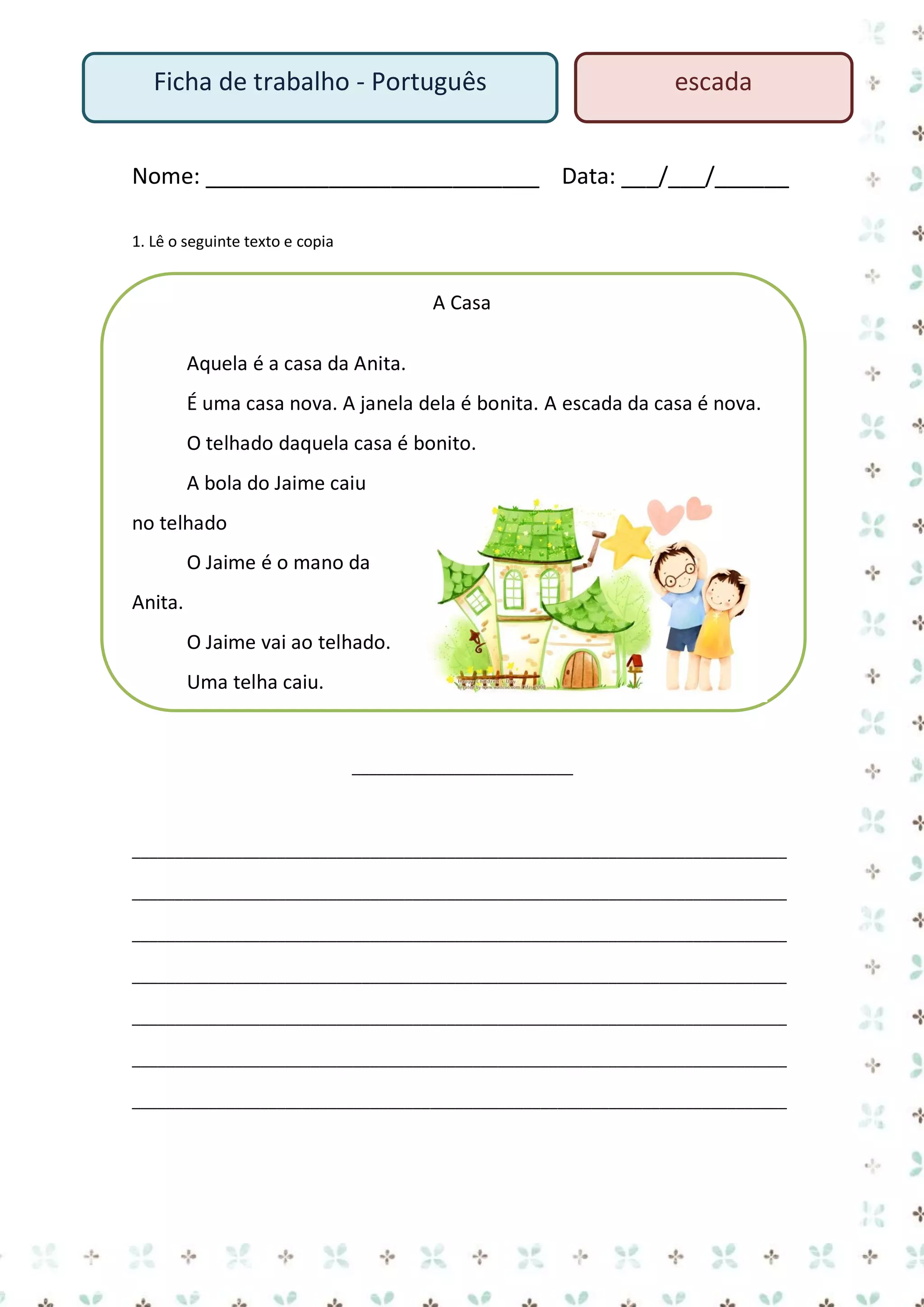 Ficha de trabalho - Português

escada

Nome: ___________________________ Data: ___/___/______
1. Lê o seguinte texto e copia

A Casa
Aquela é a casa da Anita.
É uma casa nova. A janela dela é bonita. A escada da casa é nova.
O telhado daquela casa é bonito.
A bola do Jaime caiu
no telhado
O Jaime é o mano da
Anita.
O Jaime vai ao telhado.
Uma telha caiu.

__________________________

_____________________________________________________________________________
_____________________________________________________________________________
_____________________________________________________________________________
_____________________________________________________________________________
_____________________________________________________________________________
_____________________________________________________________________________
_____________________________________________________________________________

 