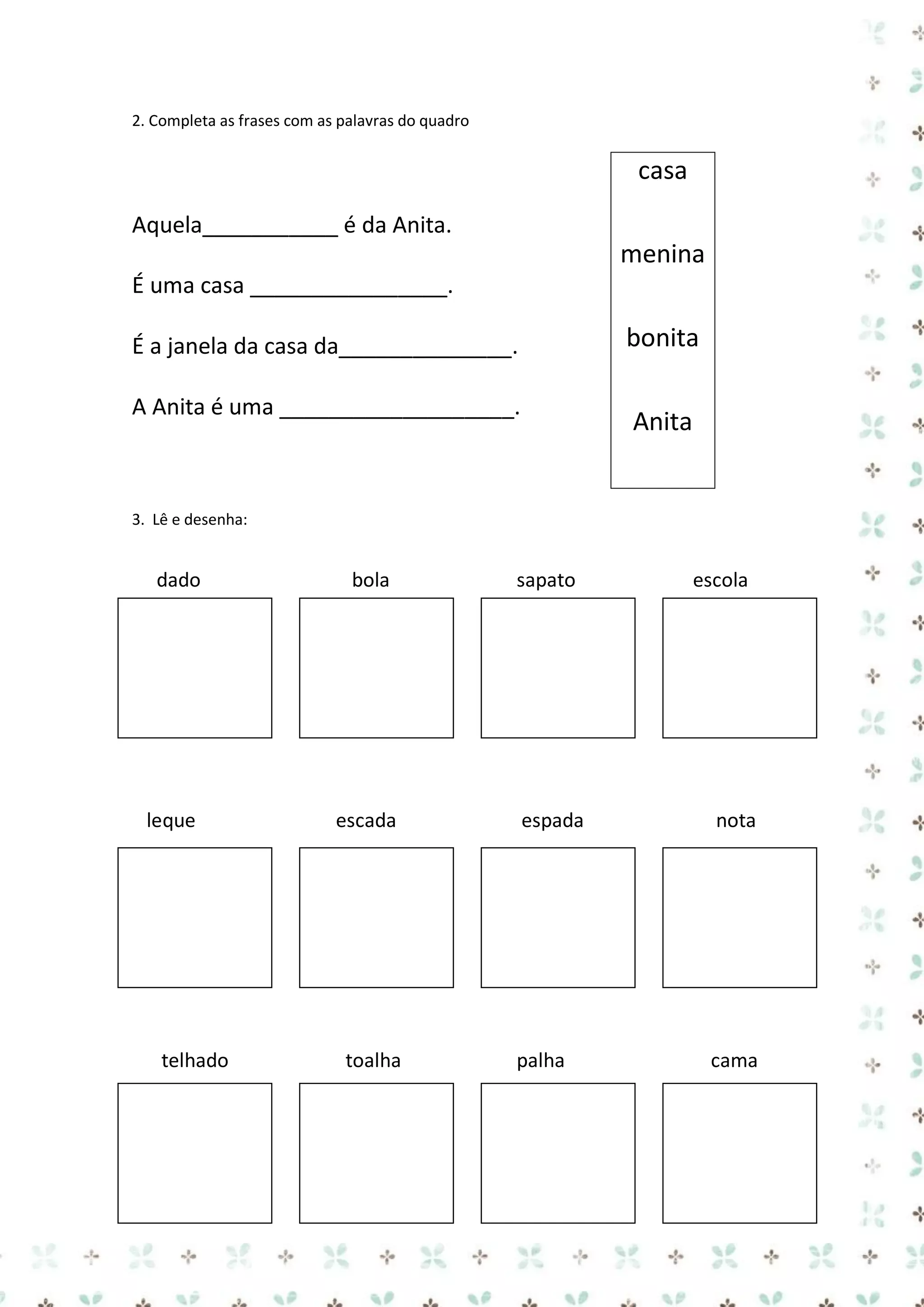 2. Completa as frases com as palavras do quadro

casa
Aquela___________ é da Anita.

menina
É uma casa ________________.

bonita

É a janela da casa da______________.
A Anita é uma ___________________.

Anita

3. Lê e desenha:

dado

leque

telhado

bola

escada

toalha

sapato

escola

espada

nota

palha

cama

 