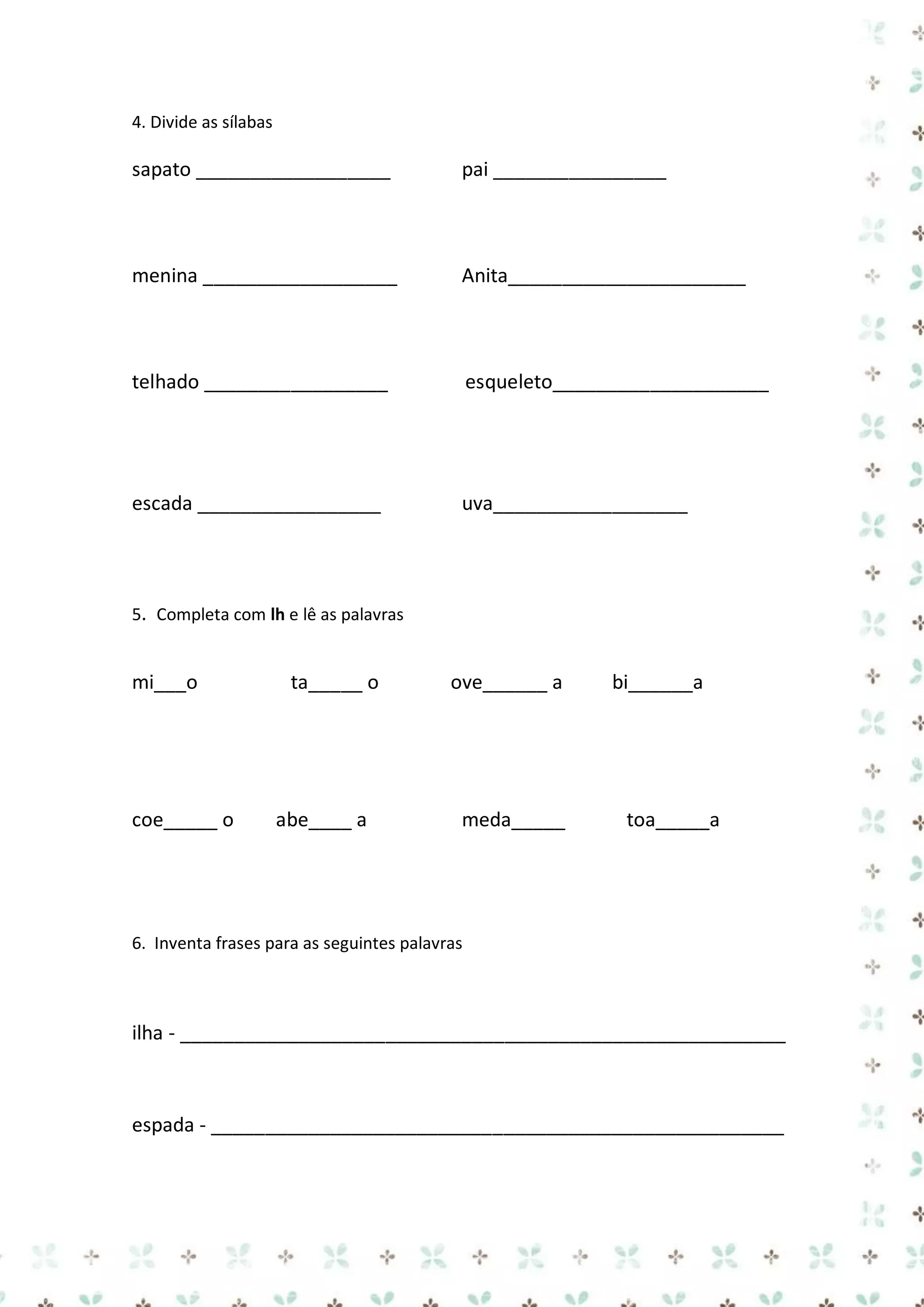 4. Divide as sílabas

sapato __________________

pai ________________

menina __________________

Anita______________________

telhado _________________

esqueleto____________________

escada _________________

uva__________________

5. Completa com lh e lê as palavras

mi___o

coe_____ o

ta_____ o

abe____ a

ove______ a

meda_____

bi______a

toa_____a

6. Inventa frases para as seguintes palavras

ilha - ________________________________________________________

espada - _____________________________________________________

 