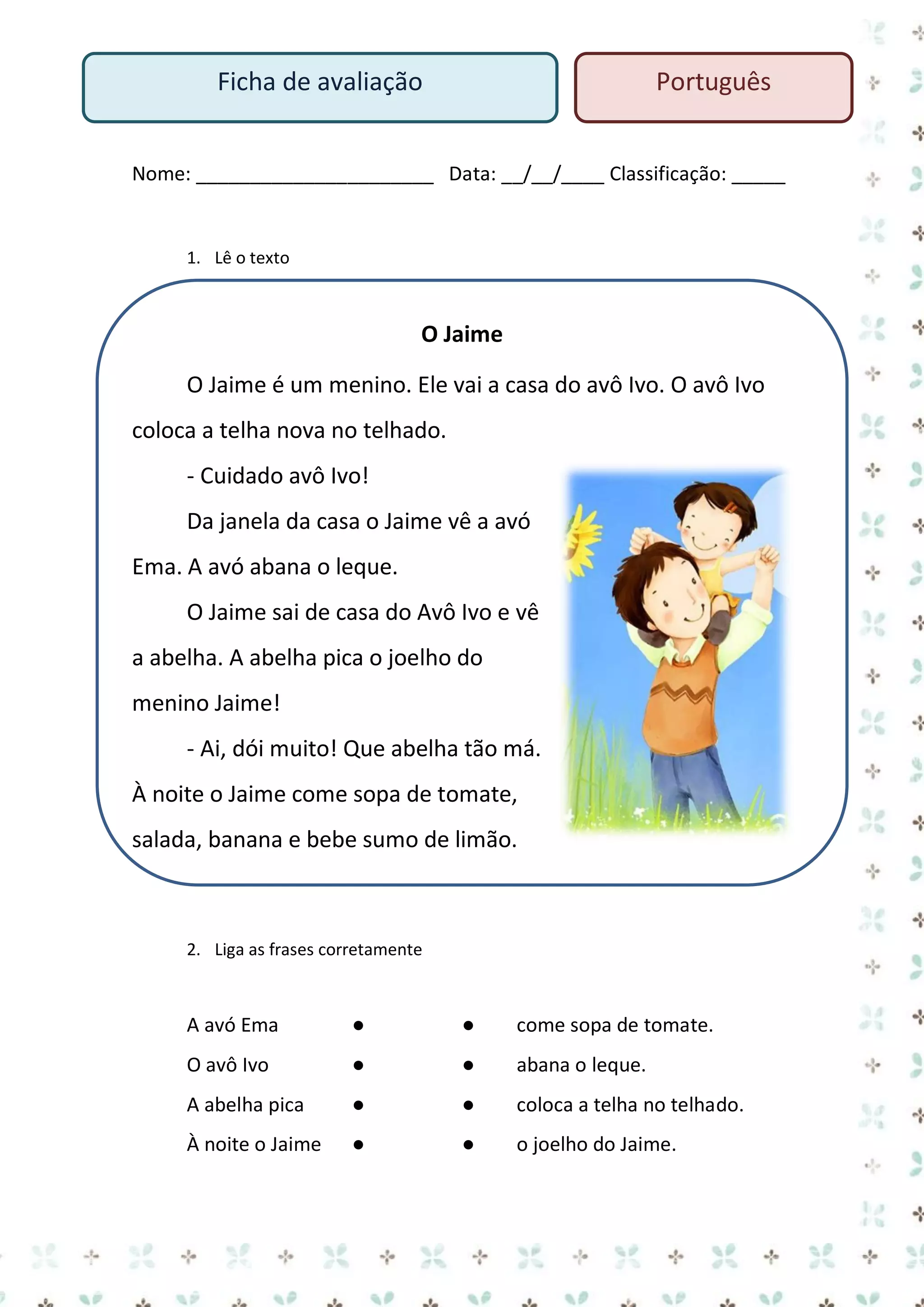 Ficha de avaliação

Português

Nome: ______________________ Data: __/__/____ Classificação: _____

1. Lê o texto

O Jaime
O Jaime é um menino. Ele vai a casa do avô Ivo. O avô Ivo
coloca a telha nova no telhado.
- Cuidado avô Ivo!
Da janela da casa o Jaime vê a avó
Ema. A avó abana o leque.
O Jaime sai de casa do Avô Ivo e vê
a abelha. A abelha pica o joelho do
menino Jaime!
- Ai, dói muito! Que abelha tão má.
À noite o Jaime come sopa de tomate,
salada, banana e bebe sumo de limão.

2. Liga as frases corretamente

A avó Ema

●

●

come sopa de tomate.

O avô Ivo

●

●

abana o leque.

A abelha pica

●

●

coloca a telha no telhado.

À noite o Jaime

●

●

o joelho do Jaime.

 