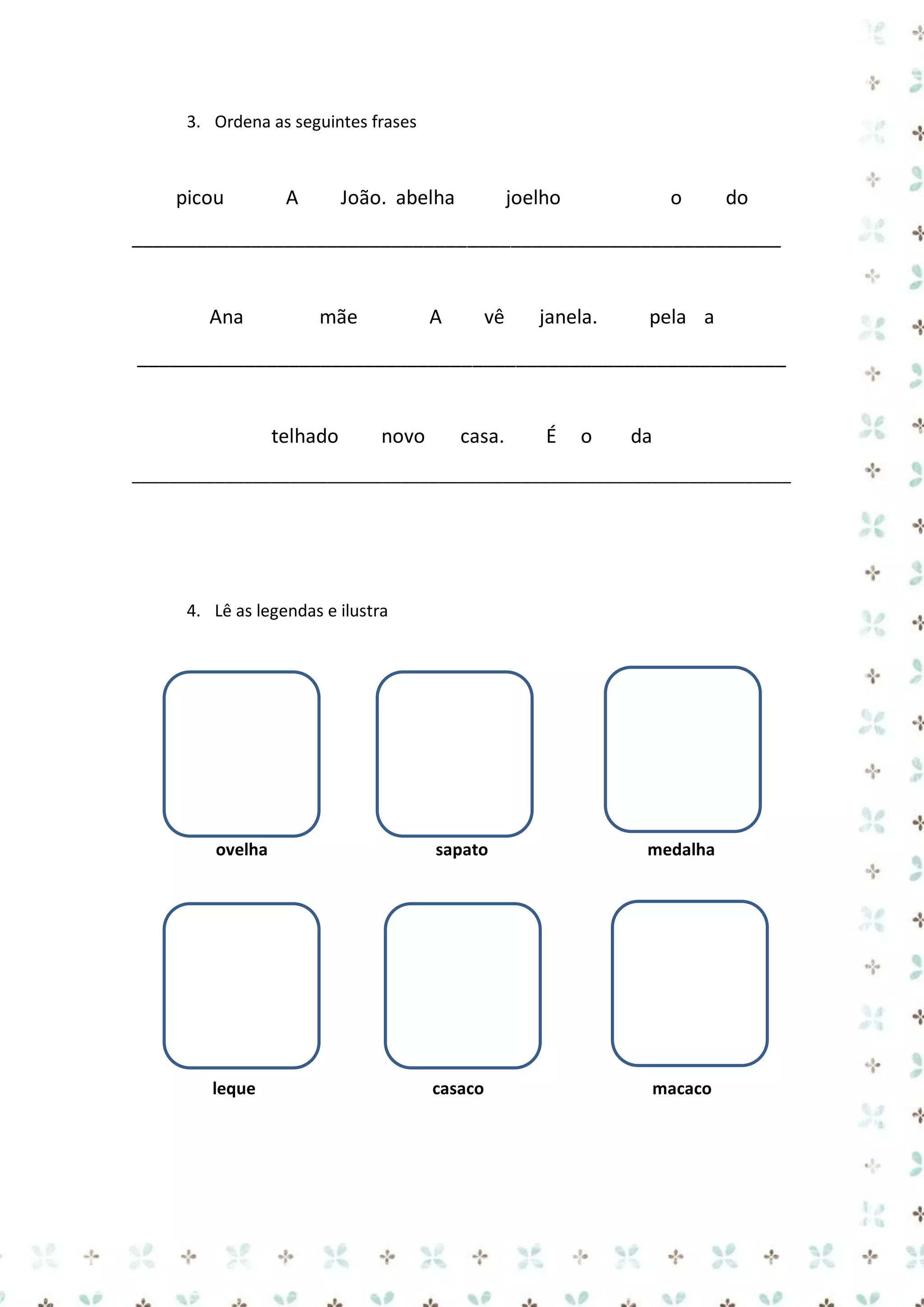 3. Ordena as seguintes frases

picou

A

João. abelha

joelho

o

do

____________________________________________________________

Ana

mãe

A

vê

janela.

pela a

____________________________________________________________

telhado

novo

casa.

É

o

da

_______________________________________________________________________

4. Lê as legendas e ilustra

ovelha

sapato

medalha

leque

casaco

macaco

 