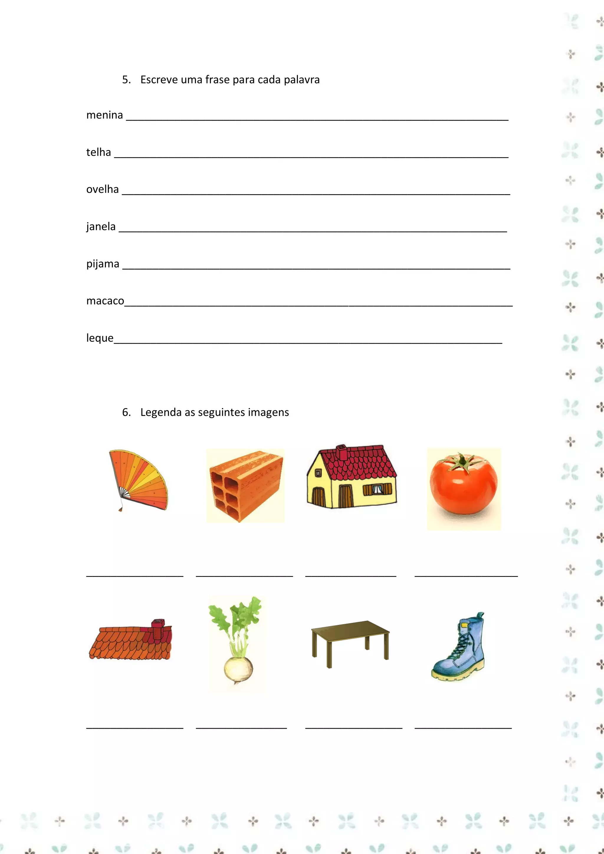 5. Escreve uma frase para cada palavra
menina _______________________________________________________________
telha _________________________________________________________________
ovelha ________________________________________________________________
janela ________________________________________________________________
pijama ________________________________________________________________
macaco________________________________________________________________
leque________________________________________________________________

6. Legenda as seguintes imagens

________________

________________

_______________

_________________

________________

_______________

________________

________________

 