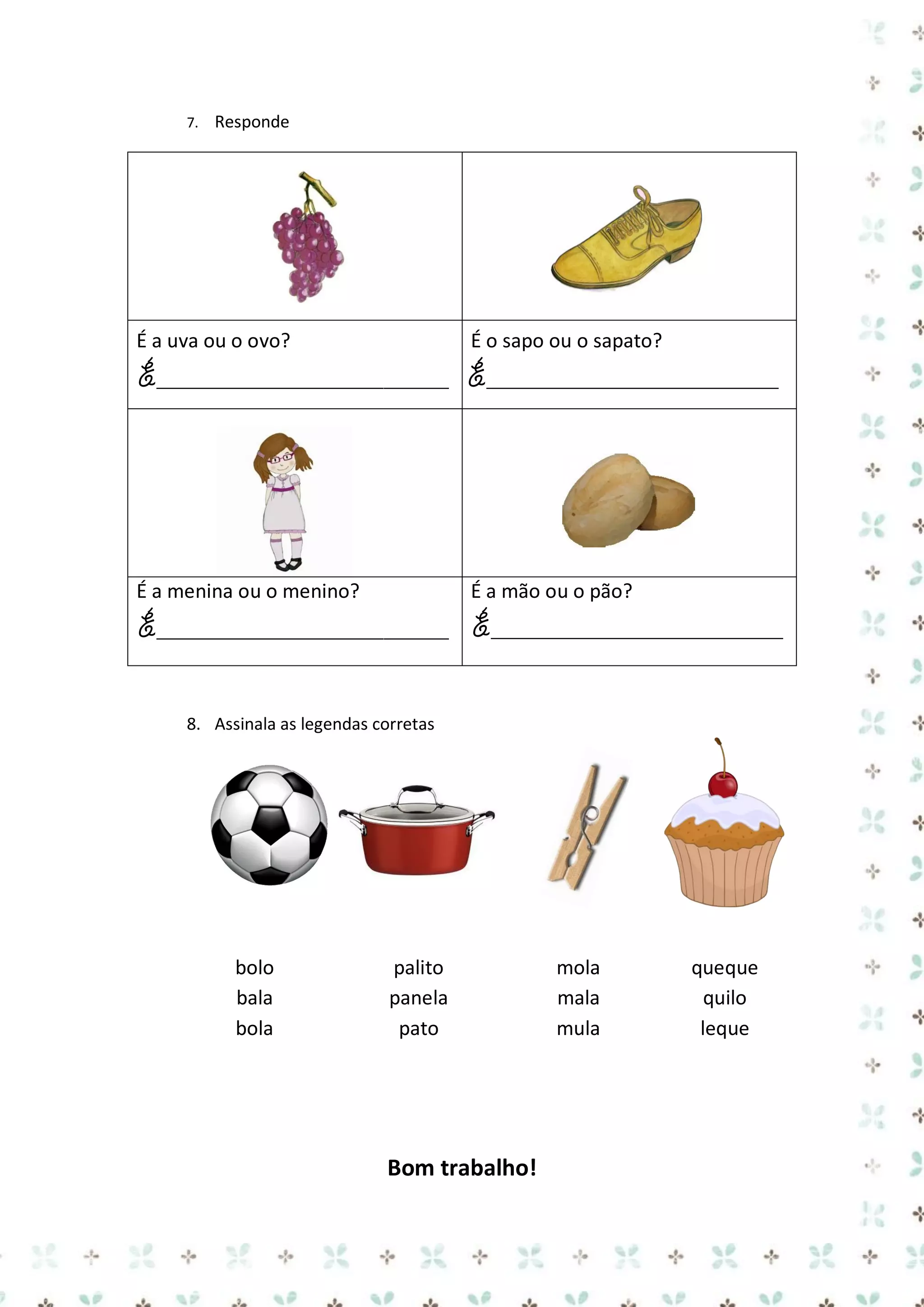 7.

Responde

É a uva ou o ovo?

É o sapo ou o sapato?

É___________________________ É___________________________

É a menina ou o menino?

É a mão ou o pão?

É___________________________ É___________________________
8. Assinala as legendas corretas

bolo
bala
bola

palito
panela
pato

Bom trabalho!

mola
mala
mula

queque
quilo
leque

 