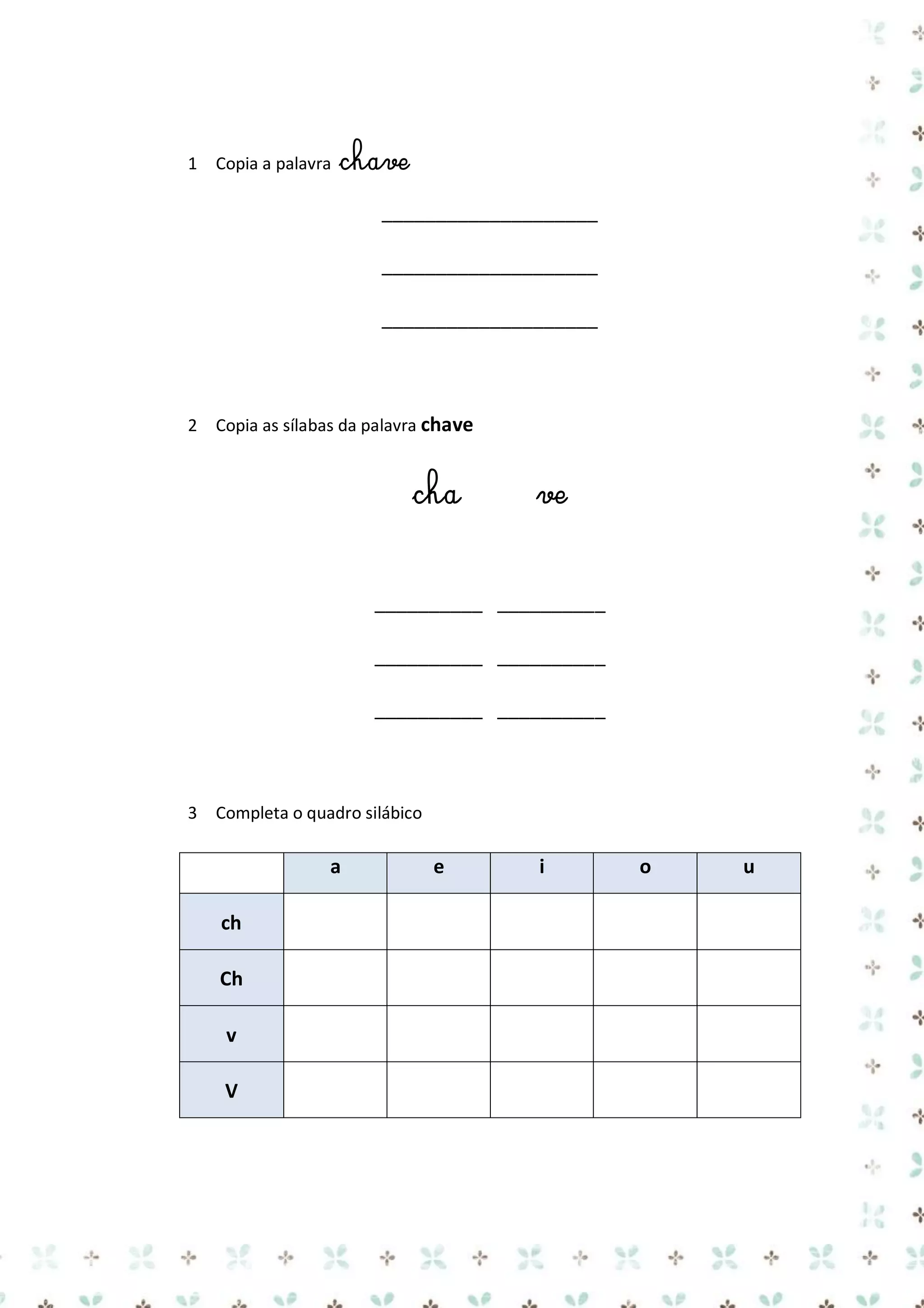 1 Copia a palavra

chave
____________________
____________________
____________________

2 Copia as sílabas da palavra chave

cha

ve

__________ __________
__________ __________
__________ __________

3 Completa o quadro silábico

a
ch
Ch
v
V

e

i

o

u

 