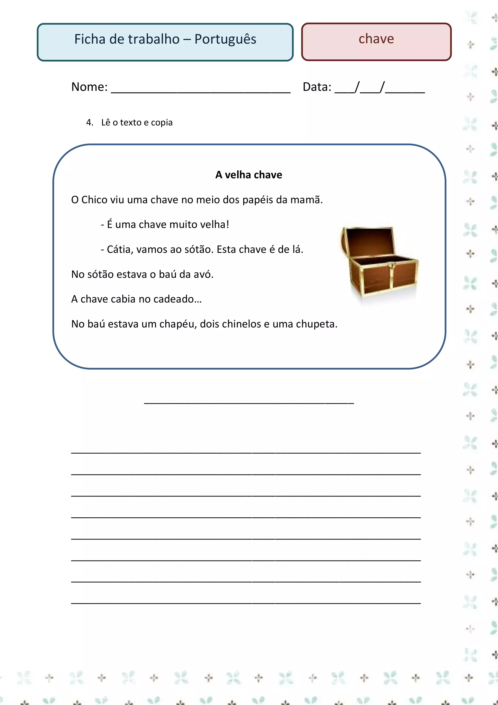 Ficha de trabalho – Português

chave

Nome: ___________________________ Data: ___/___/______
4. Lê o texto e copia

A velha chave
O Chico viu uma chave no meio dos papéis da mamã.
- É uma chave muito velha!
- Cátia, vamos ao sótão. Esta chave é de lá.
No sótão estava o baú da avó.
A chave cabia no cadeado…
No baú estava um chapéu, dois chinelos e uma chupeta.

____________________________________

____________________________________________________________
____________________________________________________________
____________________________________________________________
____________________________________________________________
____________________________________________________________
____________________________________________________________
____________________________________________________________
____________________________________________________________

 
