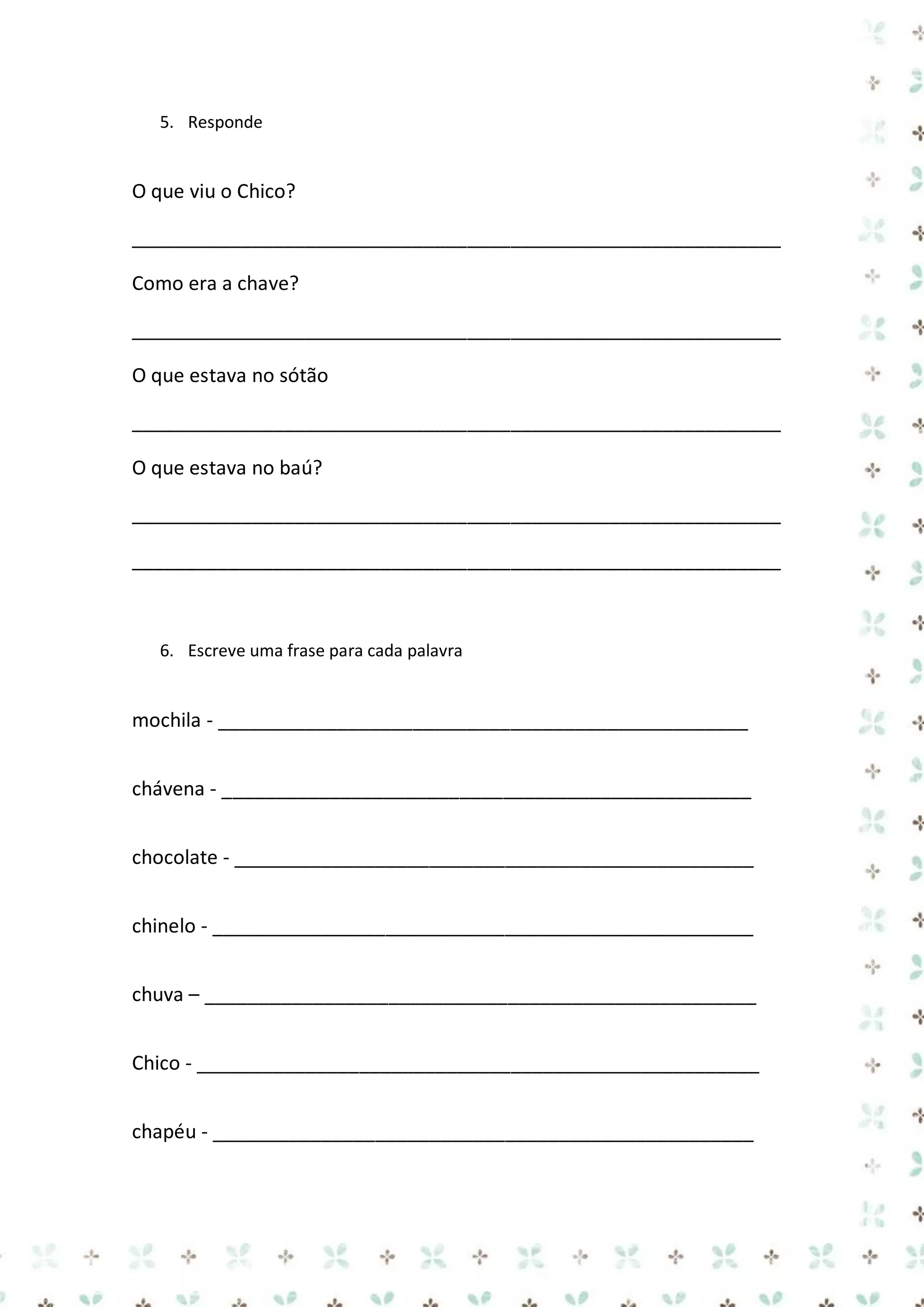 5. Responde

O que viu o Chico?
____________________________________________________________
Como era a chave?
____________________________________________________________
O que estava no sótão
____________________________________________________________
O que estava no baú?
____________________________________________________________
____________________________________________________________

6. Escreve uma frase para cada palavra

mochila - _________________________________________________
chávena - _________________________________________________
chocolate - ________________________________________________
chinelo - __________________________________________________
chuva – ___________________________________________________
Chico - ____________________________________________________
chapéu - __________________________________________________

 