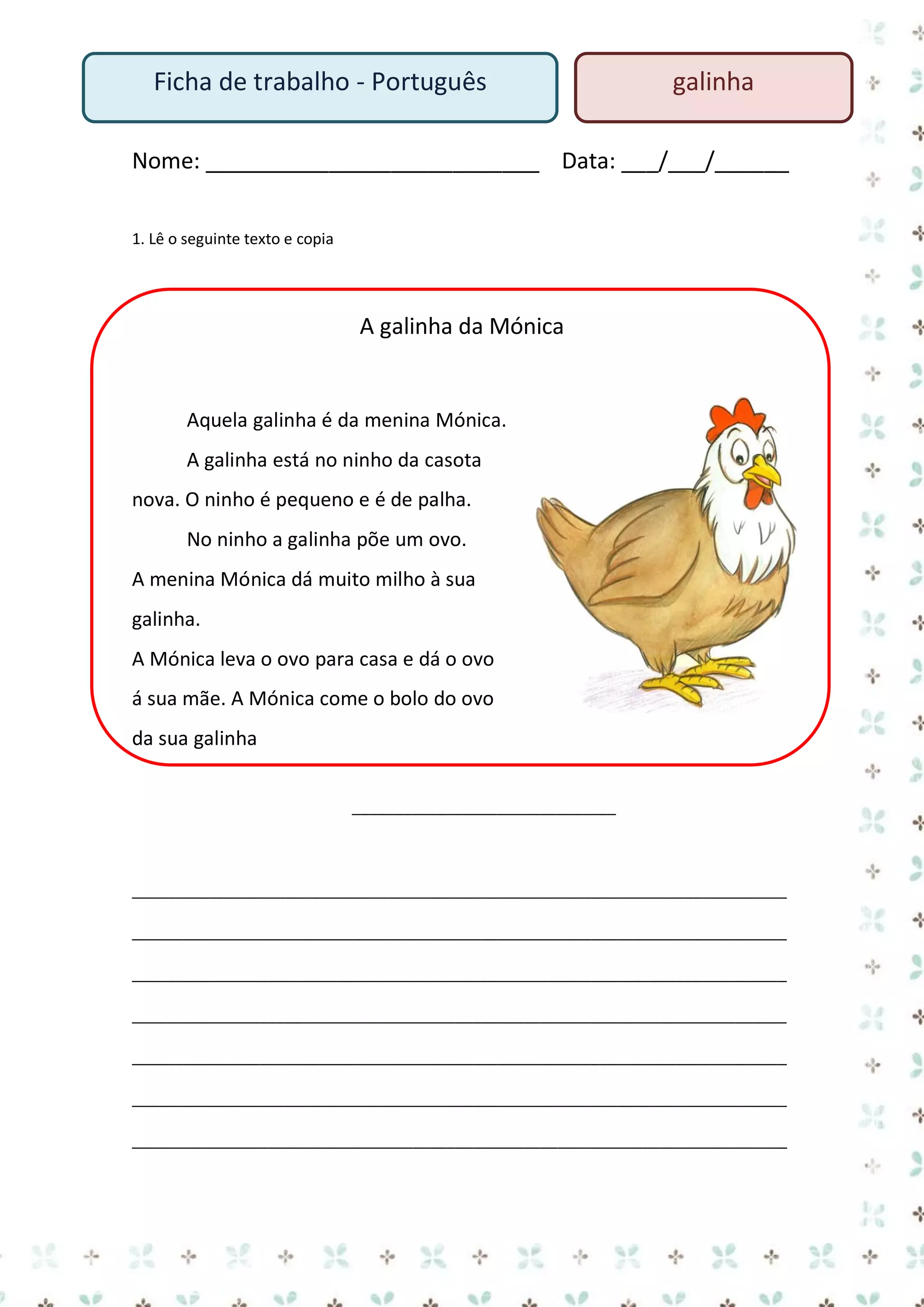 Ficha de trabalho - Português

galinha

Nome: ___________________________ Data: ___/___/______
1. Lê o seguinte texto e copia

A galinha da Mónica

Aquela galinha é da menina Mónica.
A galinha está no ninho da casota
nova. O ninho é pequeno e é de palha.
No ninho a galinha põe um ovo.
A menina Mónica dá muito milho à sua
galinha.
A Mónica leva o ovo para casa e dá o ovo
á sua mãe. A Mónica come o bolo do ovo
da sua galinha
_______________________________

_____________________________________________________________________________
_____________________________________________________________________________
_____________________________________________________________________________
_____________________________________________________________________________
_____________________________________________________________________________
_____________________________________________________________________________
_____________________________________________________________________________

 