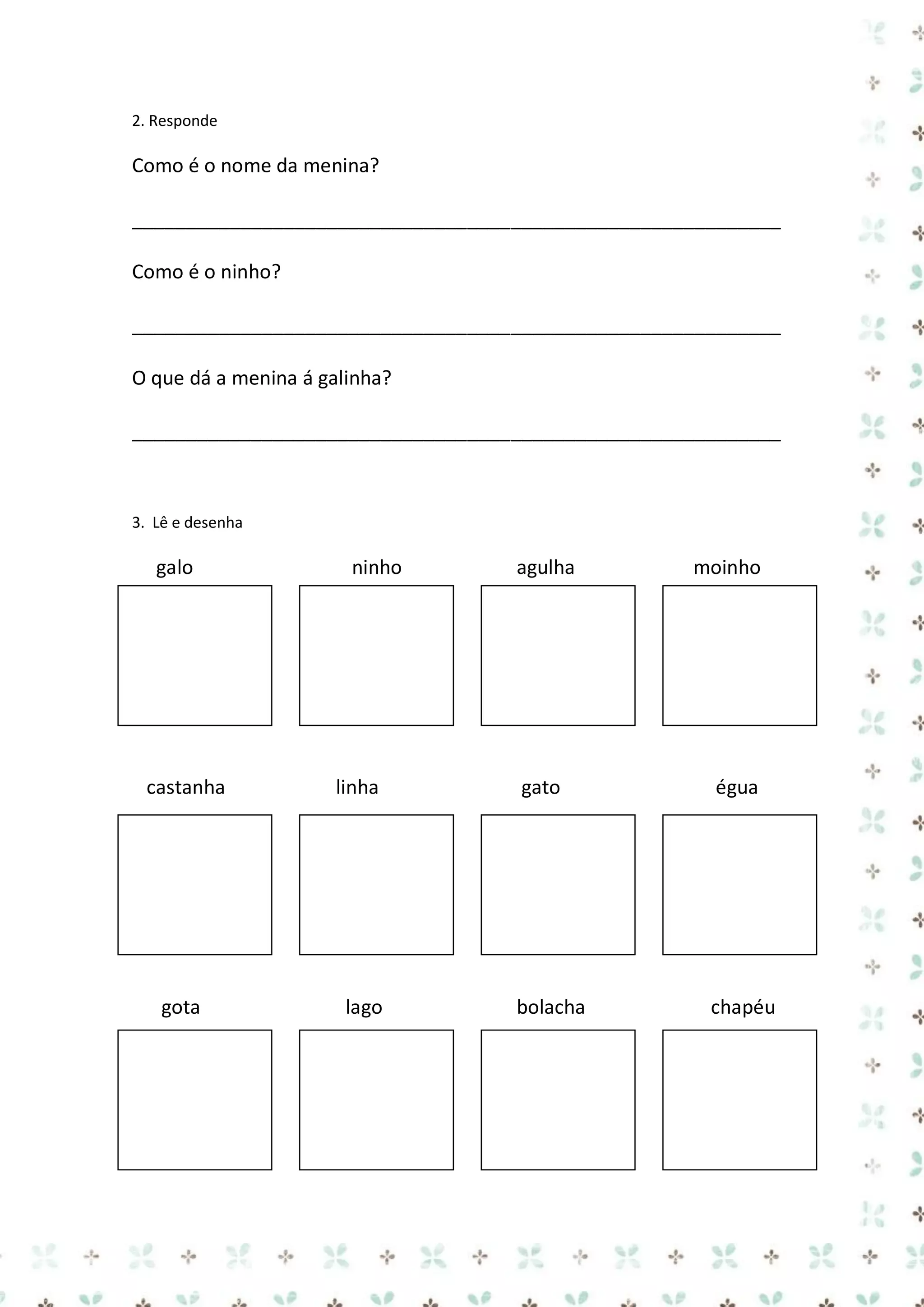 2. Responde

Como é o nome da menina?
____________________________________________________________
Como é o ninho?
____________________________________________________________
O que dá a menina á galinha?
____________________________________________________________

3. Lê e desenha

galo

castanha

gota

ninho

linha

lago

agulha

moinho

gato

égua

bolacha

chapéu

 