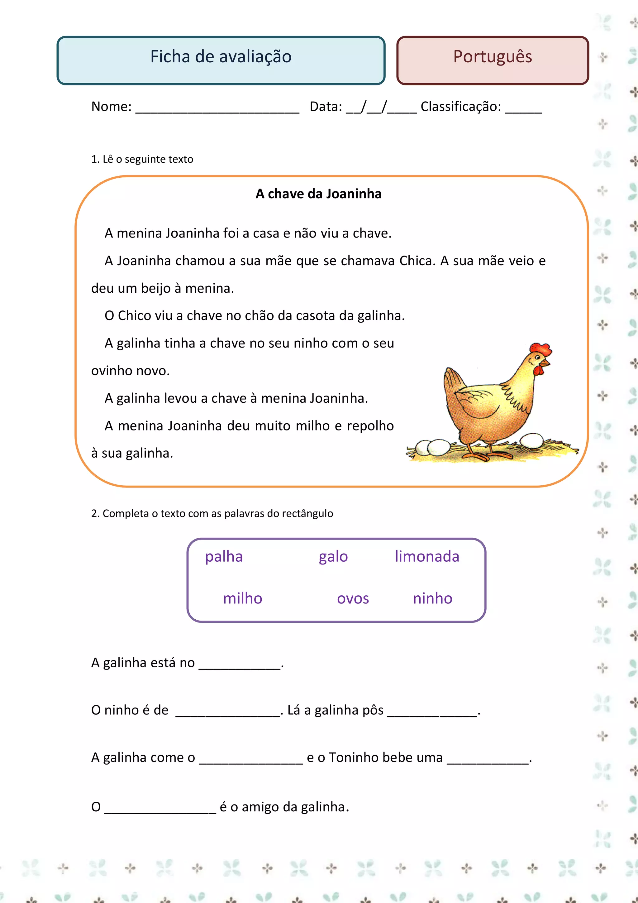 Ficha de avaliação

Português

Nome: ______________________ Data: __/__/____ Classificação: _____

1. Lê o seguinte texto

A chave da Joaninha
A menina Joaninha foi a casa e não viu a chave.
A Joaninha chamou a sua mãe que se chamava Chica. A sua mãe veio e
deu um beijo à menina.
O Chico viu a chave no chão da casota da galinha.
A galinha tinha a chave no seu ninho com o seu
ovinho novo.
A galinha levou a chave à menina Joaninha.
A menina Joaninha deu muito milho e repolho
à sua galinha.

2. Completa o texto com as palavras do rectângulo

palha
milho

galo
ovos

limonada
ninho

A galinha está no ___________.
O ninho é de ______________. Lá a galinha pôs ____________.
A galinha come o ______________ e o Toninho bebe uma ___________.
O _______________ é o amigo da galinha.

 