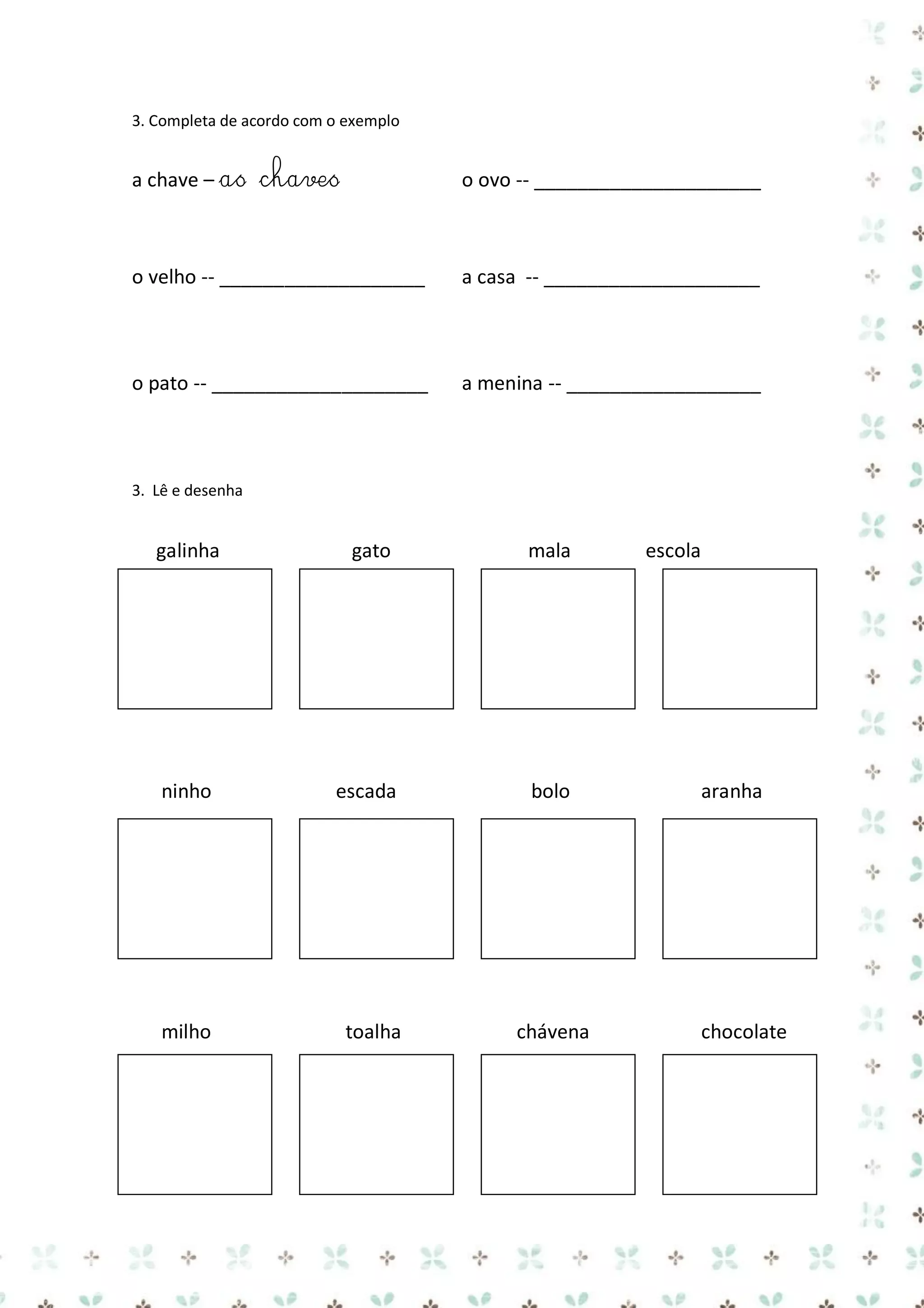 3. Completa de acordo com o exemplo

a chave – as chaves

o ovo -- _____________________

o velho -- ___________________

a casa -- ____________________

o pato -- ____________________

a menina -- __________________

3. Lê e desenha

galinha

gato

mala

ninho

escada

bolo

milho

toalha

chávena

escola

aranha

chocolate

 