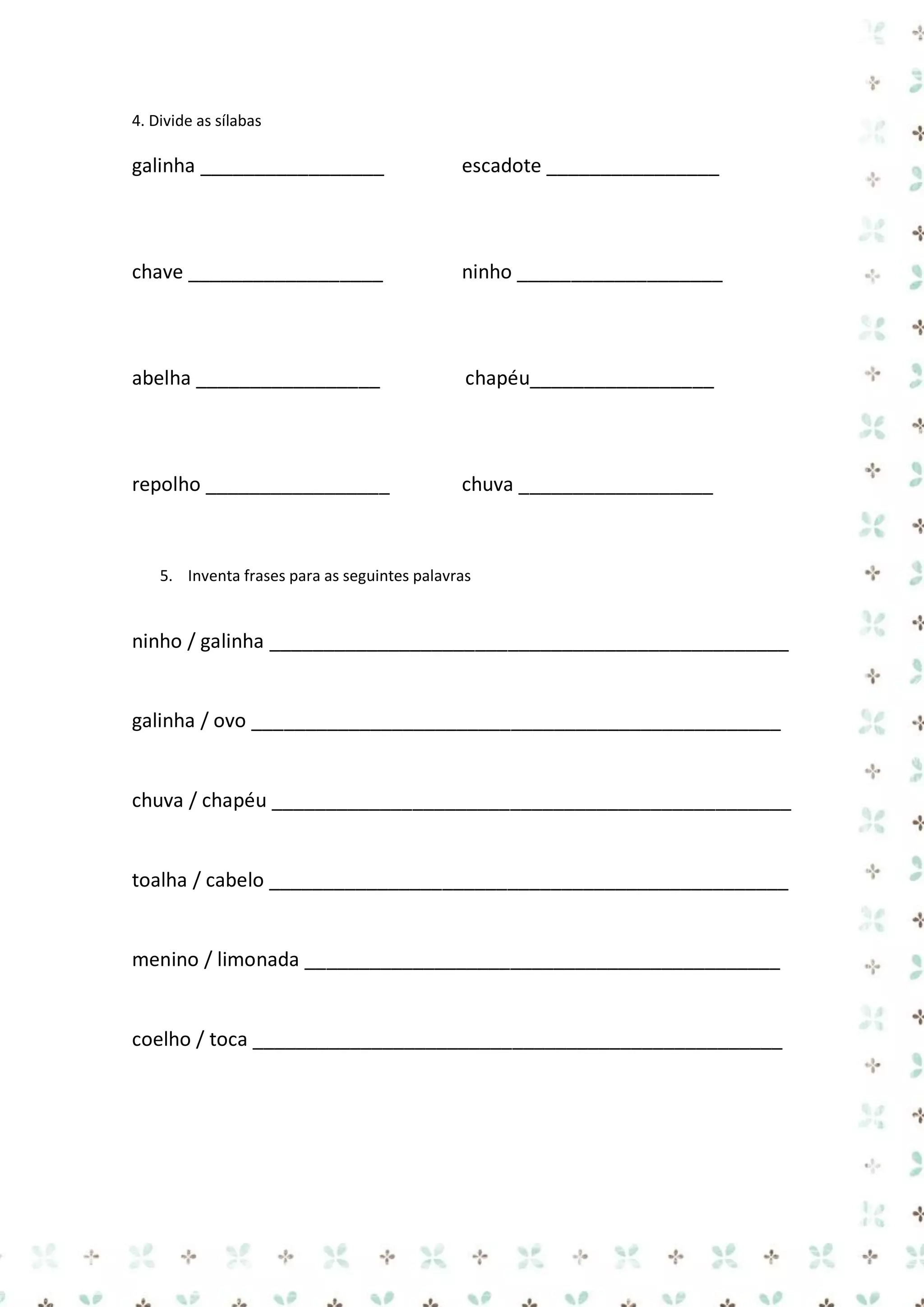 4. Divide as sílabas

galinha _________________

escadote ________________

chave __________________

ninho ___________________

abelha _________________

chapéu_________________

repolho _________________

chuva __________________

5. Inventa frases para as seguintes palavras

ninho / galinha ________________________________________________

galinha / ovo _________________________________________________

chuva / chapéu ________________________________________________

toalha / cabelo ________________________________________________

menino / limonada ____________________________________________

coelho / toca _________________________________________________

 