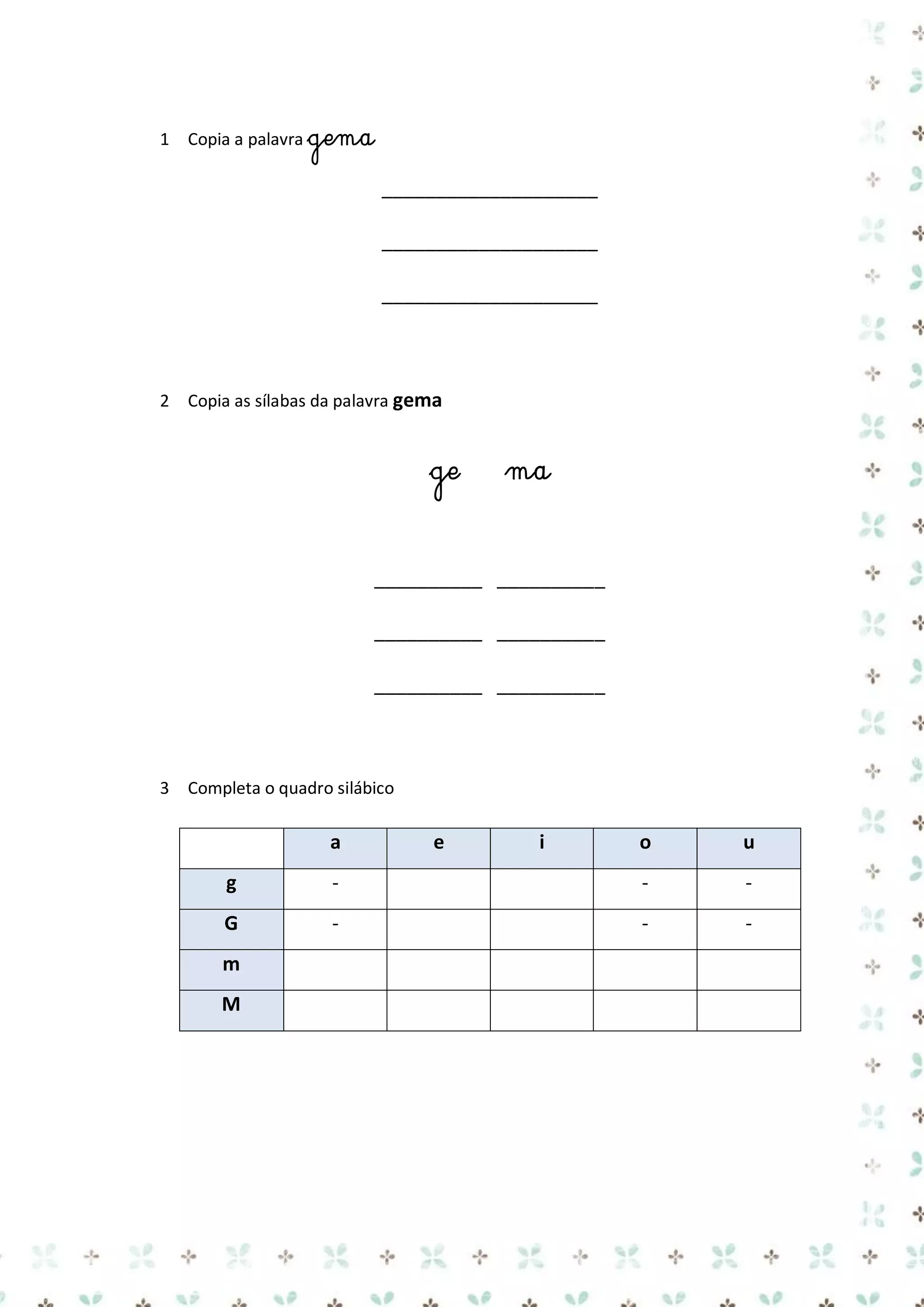 1 Copia a palavra gema

____________________
____________________
____________________

2 Copia as sílabas da palavra gema

ge

ma

__________ __________
__________ __________
__________ __________

3 Completa o quadro silábico

a

e

i

o

u

g

-

-

-

G

-

-

-

m
M

 