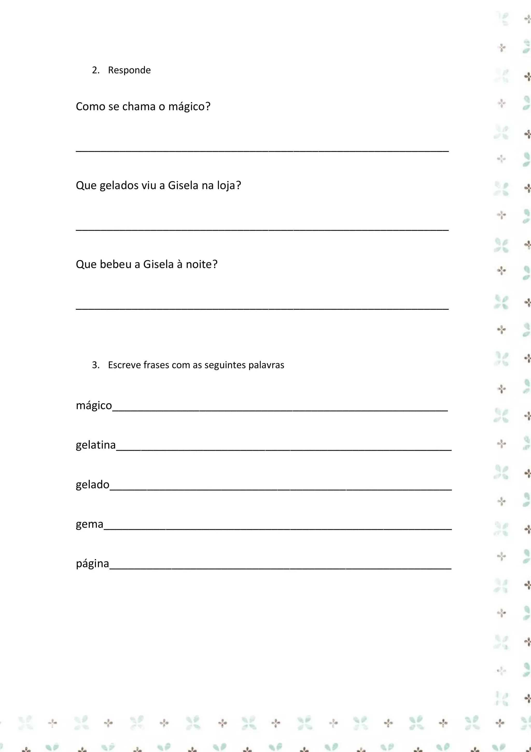 2. Responde

Como se chama o mágico?
____________________________________________________________
Que gelados viu a Gisela na loja?
____________________________________________________________
Que bebeu a Gisela à noite?
____________________________________________________________

3. Escreve frases com as seguintes palavras

mágico______________________________________________________
gelatina______________________________________________________
gelado_______________________________________________________
gema________________________________________________________
página_______________________________________________________

 