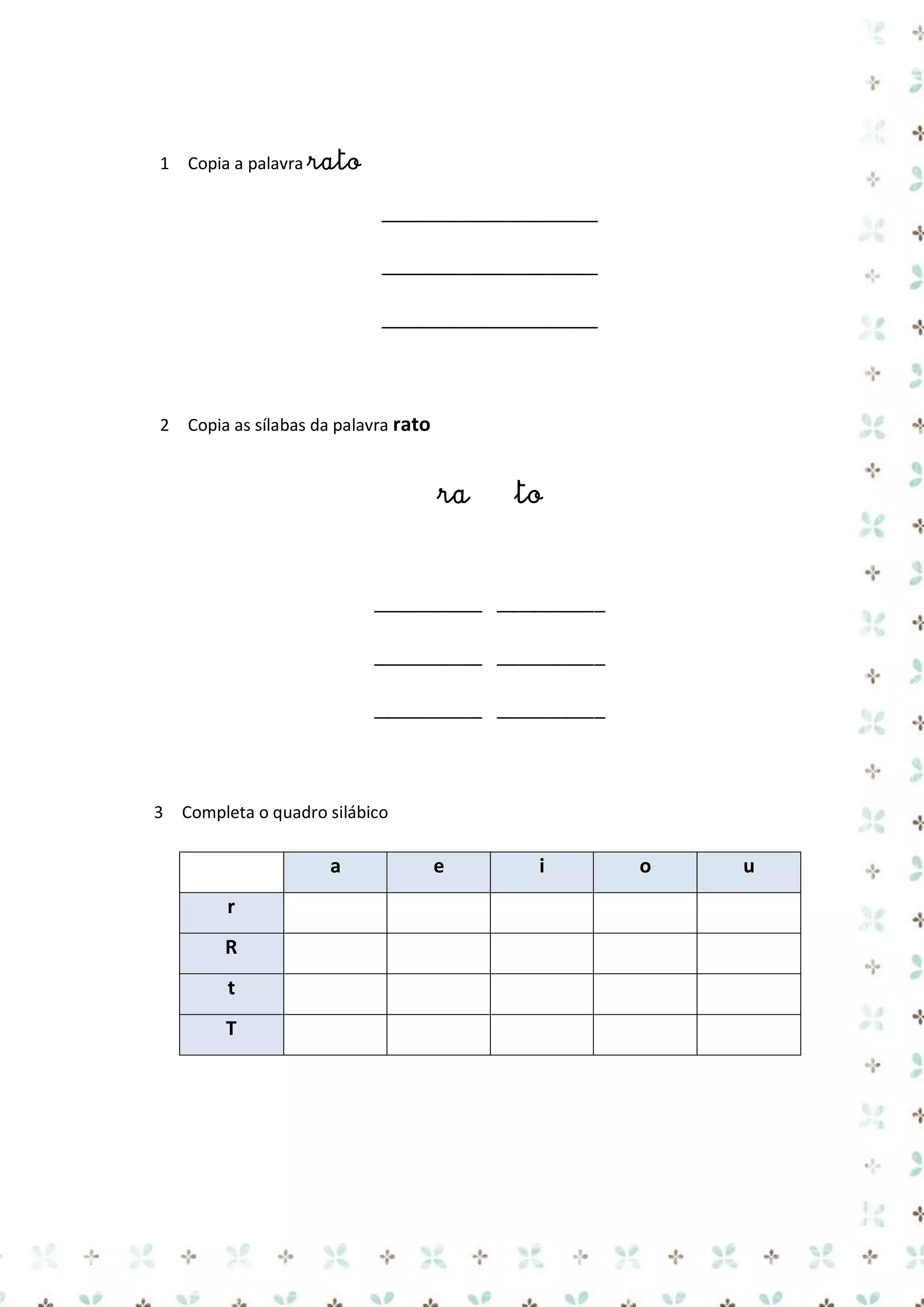 1 Copia a palavra rato

____________________
____________________
____________________

2 Copia as sílabas da palavra rato

ra

to

__________ __________
__________ __________
__________ __________

3 Completa o quadro silábico

a
r
R
t
T

e

i

o

u

 