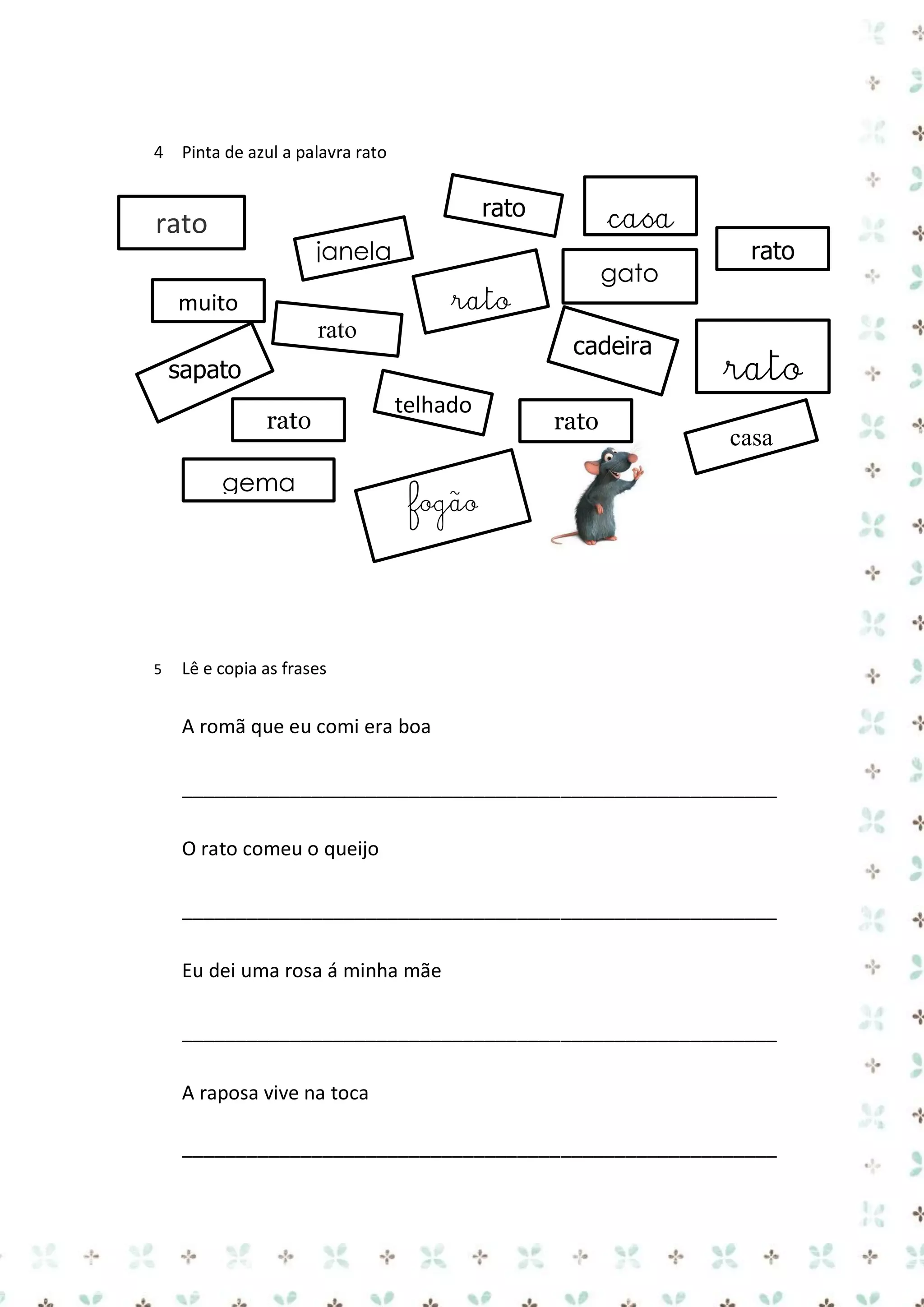 4 Pinta de azul a palavra rato

janela

gato

rato

muito
rato

cadeira

sapato
rato
gema

5

casa

rato

rato

telhado

rato

rato

rato
casa

fogão

Lê e copia as frases

A romã que eu comi era boa
_______________________________________________________
O rato comeu o queijo
_______________________________________________________
Eu dei uma rosa á minha mãe
_______________________________________________________
A raposa vive na toca
_______________________________________________________

 