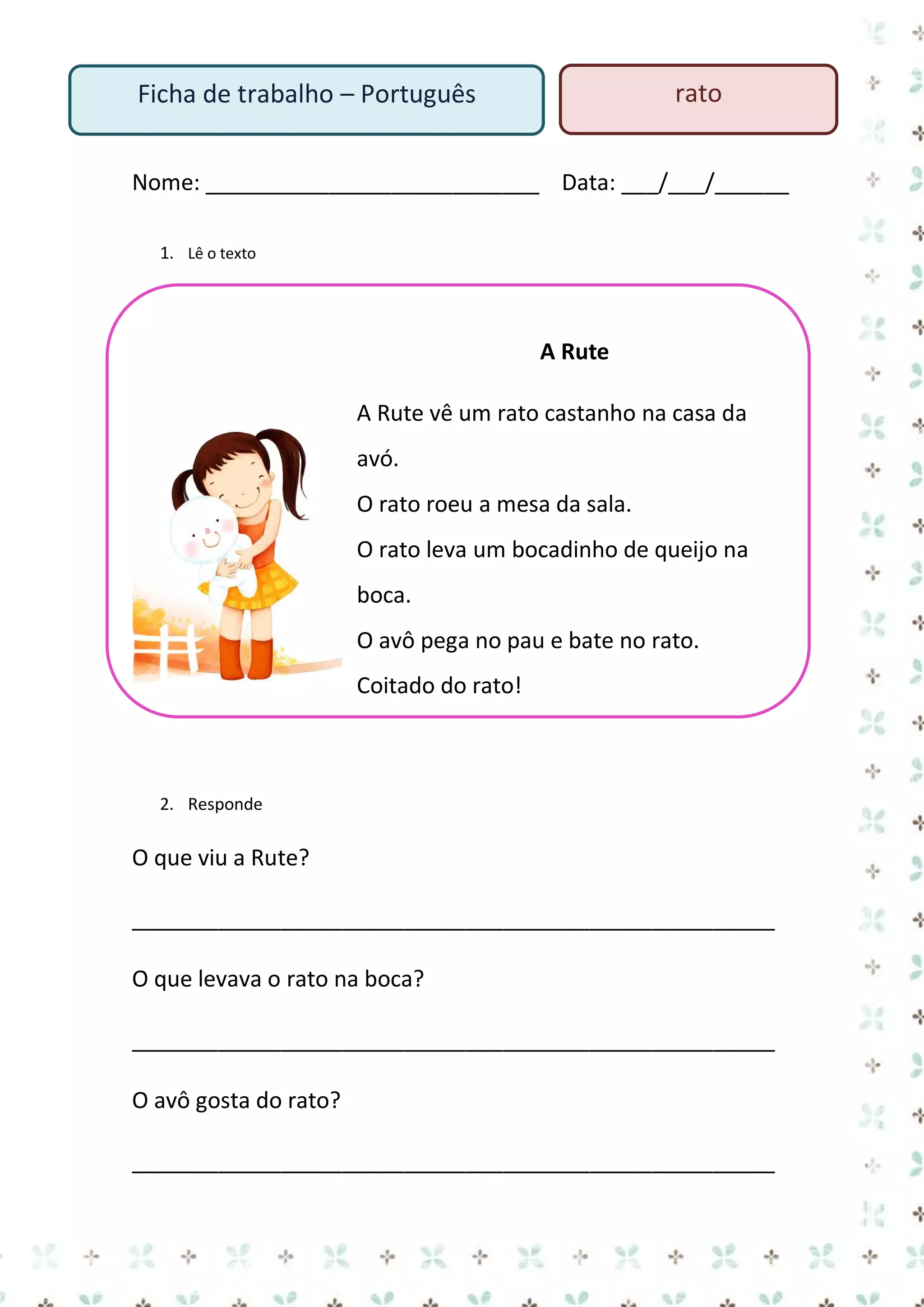 rato

Ficha de trabalho – Português

Nome: ___________________________ Data: ___/___/______
1. Lê o texto

A Rute
A Rute vê um rato castanho na casa da
avó.
O rato roeu a mesa da sala.
O rato leva um bocadinho de queijo na
boca.
O avô pega no pau e bate no rato.
Coitado do rato!

2. Responde

O que viu a Rute?
____________________________________________________
O que levava o rato na boca?
____________________________________________________
O avô gosta do rato?
____________________________________________________

 