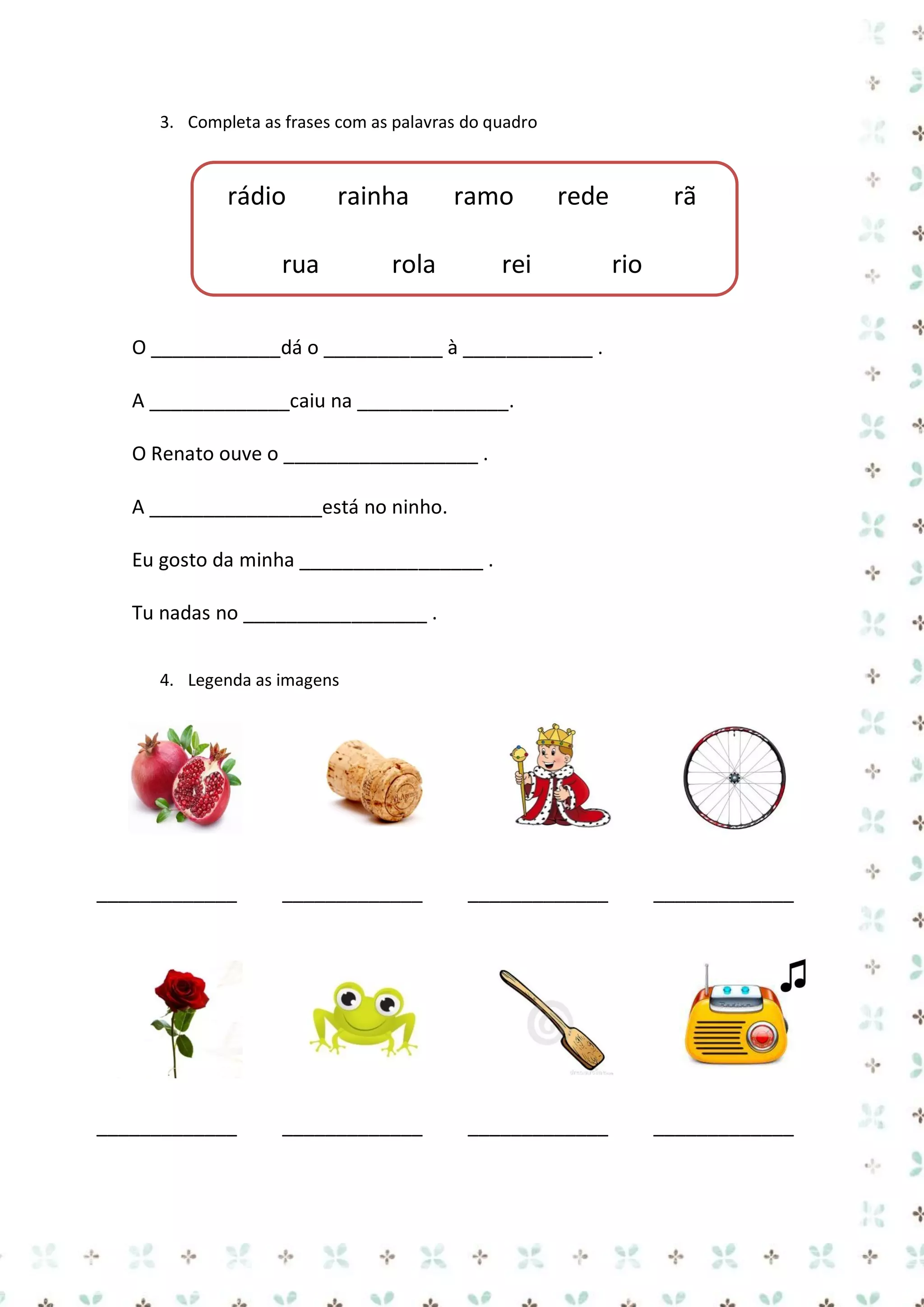 3. Completa as frases com as palavras do quadro

rádio

rainha

rua

ramo

rola

rede

rei

rã
rio

O ____________dá o ___________ à ____________ .
A _____________caiu na ______________.
O Renato ouve o __________________ .
A ________________está no ninho.
Eu gosto da minha _________________ .
Tu nadas no _________________ .
4. Legenda as imagens

_____________

_____________

_____________

_____________

_____________

_____________

_____________

_____________

 