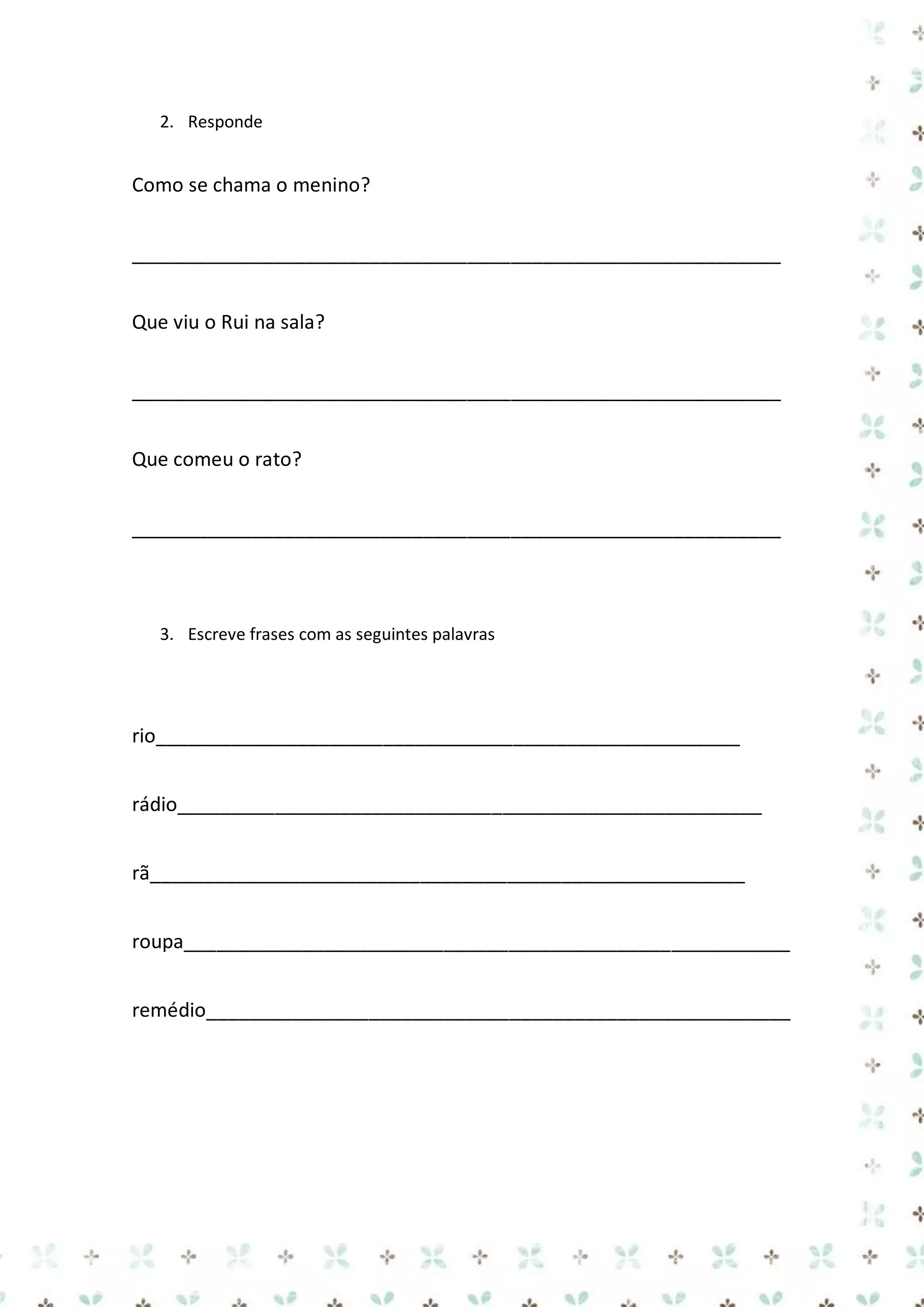 2. Responde

Como se chama o menino?
____________________________________________________________
Que viu o Rui na sala?
____________________________________________________________
Que comeu o rato?
____________________________________________________________

3. Escreve frases com as seguintes palavras

rio______________________________________________________
rádio______________________________________________________
rã_______________________________________________________
roupa________________________________________________________
remédio______________________________________________________

 