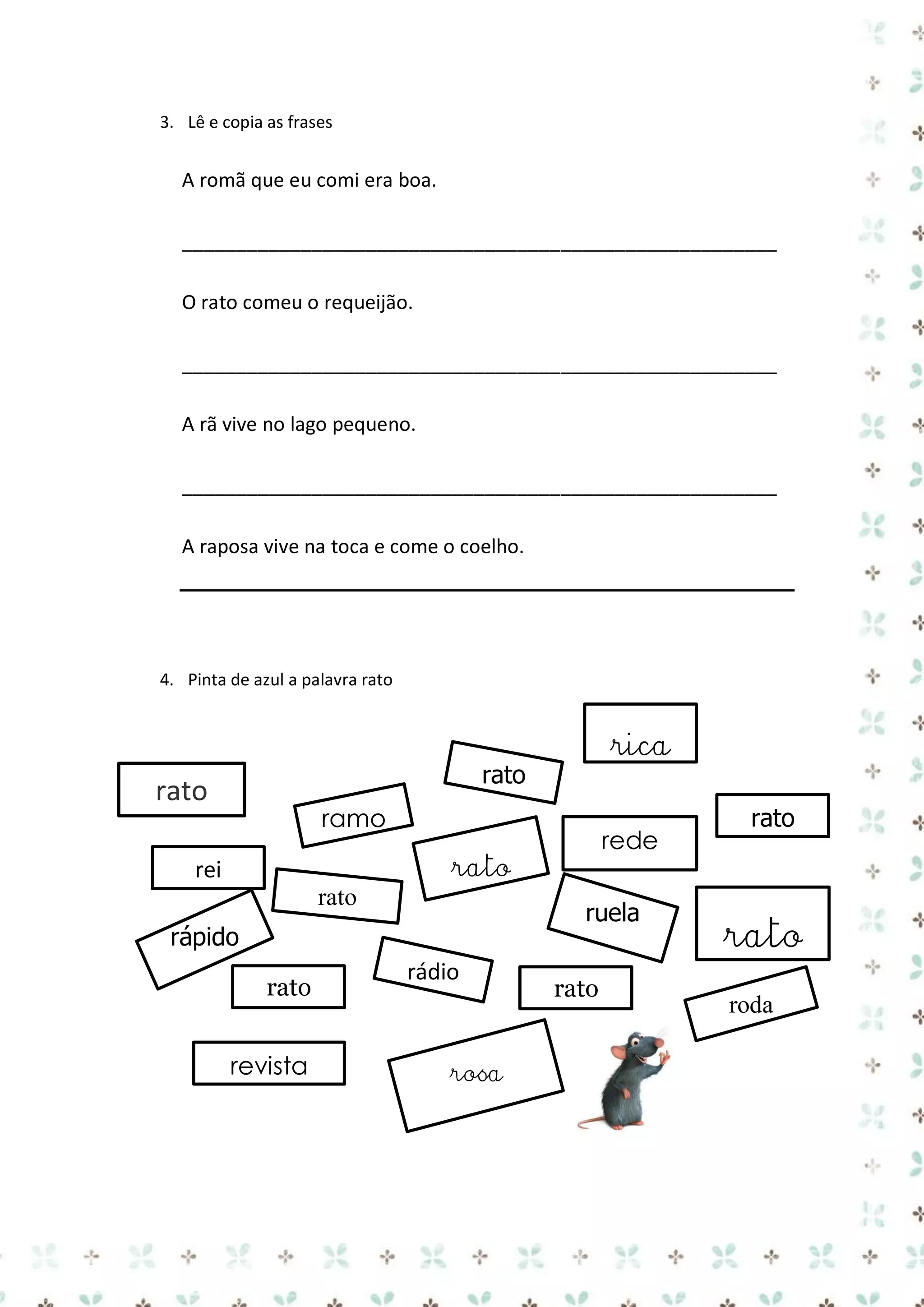 3. Lê e copia as frases

A romã que eu comi era boa.
_______________________________________________________
O rato comeu o requeijão.
_______________________________________________________
A rã vive no lago pequeno.
_______________________________________________________
A raposa vive na toca e come o coelho.

4. Pinta de azul a palavra rato

rica

rato

rato

ramo

rede

rato

rei
rato

ruela

rápido
rato
revista

rádio
rosa

rato

rato

rato
roda

 