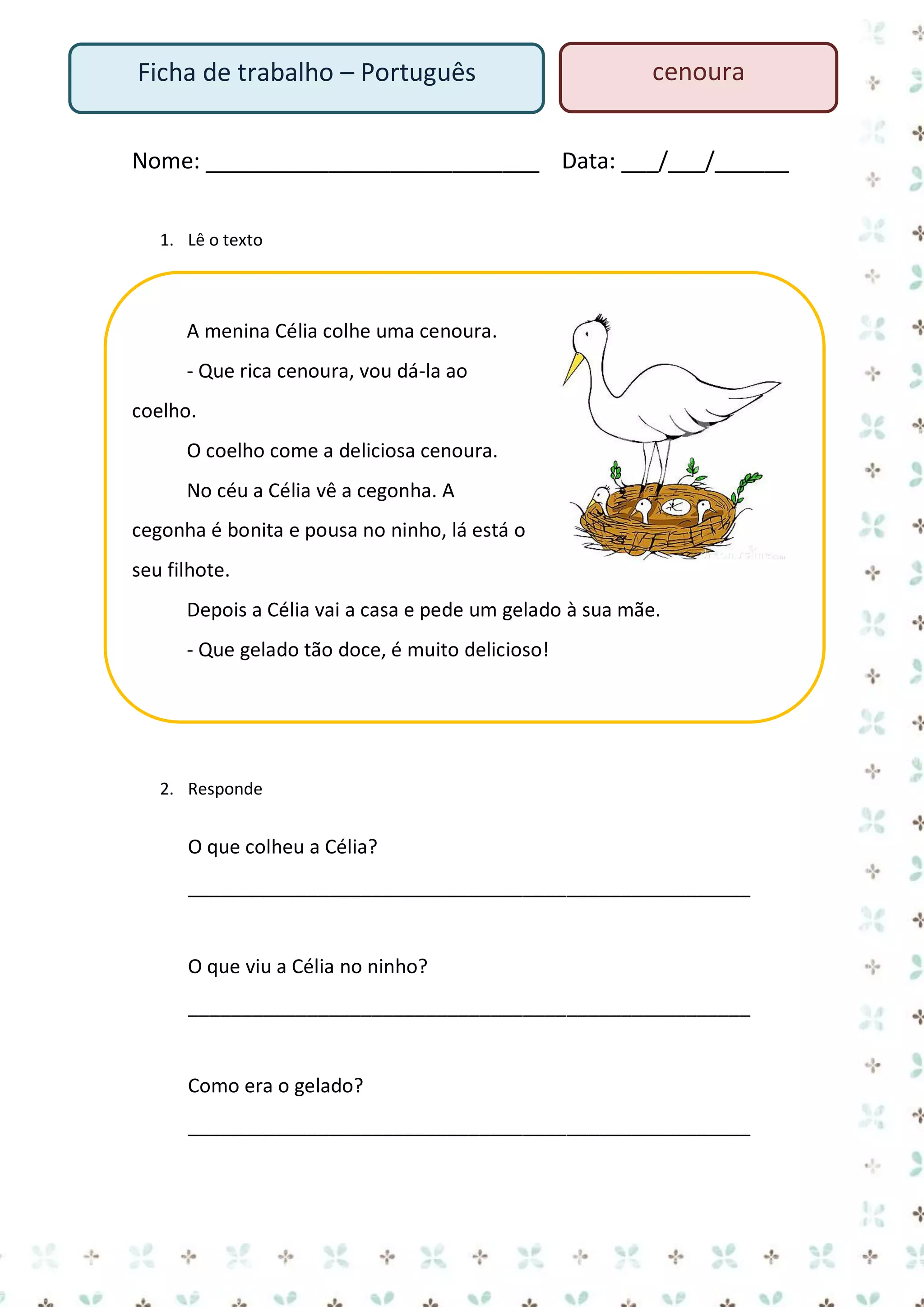 Ficha de trabalho – Português

cenoura

Nome: ___________________________ Data: ___/___/______
1. Lê o texto

A menina Célia colhe uma cenoura.
- Que rica cenoura, vou dá-la ao
coelho.
O coelho come a deliciosa cenoura.
No céu a Célia vê a cegonha. A
cegonha é bonita e pousa no ninho, lá está o
seu filhote.
Depois a Célia vai a casa e pede um gelado à sua mãe.
- Que gelado tão doce, é muito delicioso!

2. Responde

O que colheu a Célia?
____________________________________________________

O que viu a Célia no ninho?
____________________________________________________

Como era o gelado?
____________________________________________________

 